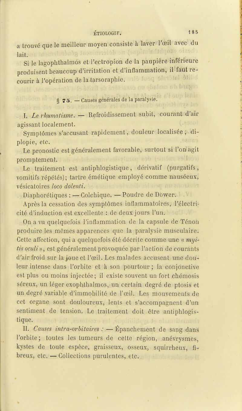 a trouvé que le meilleur moyen consiste à laver l'œil avec du lait. Si le lagoplithalmos et l'ectropion de la paupière inférieure produisent beaucoup d'irritation et d'inflammation, il faut re- courir à l'opération de la tarsoraphie. § Î5. — Causes générales de la paralysie. I. Le rhumatisme. — Refroidissement subit, courant d'air agissant localement. Symptômes s'aocusant rapidement, douleur localisée , di- plopie, etc. Le pronostic est généralement favorable, surtout si l'on agit promptement. ' Le traitement est antiphlogistique, dérivatif (purgatifs, vomitifs répétés); tartre émétique employé comme nauséeux, vésicatoires loco dolenti. Diaphorétiques : —Colchique. —Poudre deDovs^er. Après la cessation des symptômes inflammatoires, Télectri- cité d'induction est excellente : de deux jours l'un. On a vu quelquefois l'inflammation de la capsule de Ténon produire les mômes apparences que la paralysie musculaire. Cette affection, qui a quelquefois été décrite comme une « rmji- Hsoculin, est généralement provoquée par l'action de courants d'air froid sur la joue et l'oeil. Les malades accusent une dou- leur intense dans l'orbite et à son pourtour; la conjonctive est plus ou moins injectée; il existe souvent un fort chémosis séreux, un léger exophlhalmos, un certain degré de ptosis et un degré variable d'immobilité de l'œiL Les mouvements de cet organe sont douloureux, lenls et s'accompagnent d'un sentiment de tension. Le traitement doit être antiphlogis- tique. II. Causes intra-nrbitaires : — Épanchement de sang dans l'orbite; toutes les tumeurs de cette région, anévrysmes, kystes de toute espèce, graisseux, osseux, squirrheux, fi- breux, etc. —Collections purulentes, etc. 1