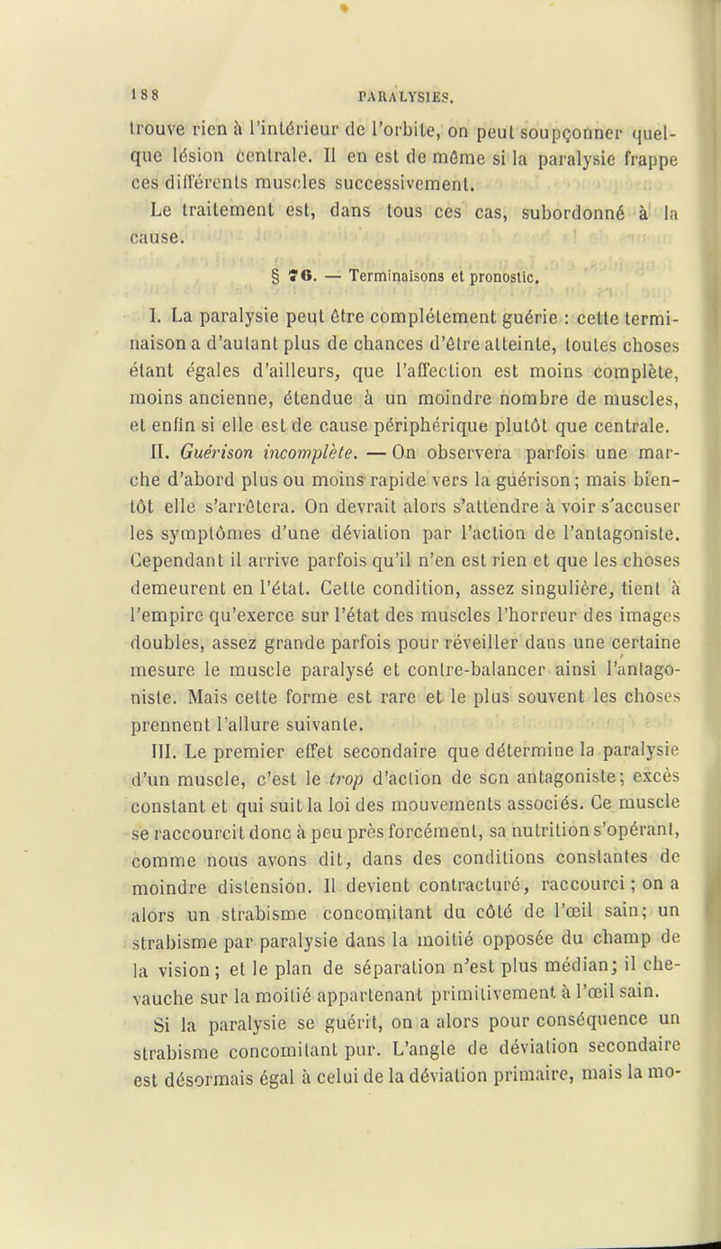 • 188 PARALYSIES. trouve rien à l'intérieur de l'orbile, on peul soupçonner quel- que lésion centrale. Il en est de môme si la paralysie frappe ces différents muscles successivement. Le traitement est, dans tous ces cas, subordonné à' la cause. § Î6. — Terminaisons et pronostic. I. La paralysie peut être complètement guérie : cette termi- naison a d'autant plus de chances d'être atteinte, toutes choses étant égales d'ailleurs, que l'affection est moins complète, moins ancienne, étendue à un moindre nombre de muscles, et enfin si elle est de cause périphérique plutôt que centrale. IL Guérison incomplète. — On observera parfois une mar- che d'abord plus ou moins rapide vers la guérison; mais bien- tôt elle s'arrêtera. On devrait alors s'attendre à voir s'accuser les symptômes d'une déviation par l'action de l'antagoniste. Cependant il arrive parfois qu'il n'en est rien et que les choses demeurent en l'état. Cette condition, assez singulière, tient à l'empire qu'exerce sur l'état des muscles l'horreur des images doubles, assez grande parfois pour réveiller dans une certaine mesure le muscle paralysé et contre-baiancer ainsi l'antago- niste. Mais cette forme est rare et le plus souvent les choses prennent l'allure suivante. III. Le premier effet secondaire que détermine la paralysie d'un muscle, c'est le trop d'action de son antagoniste; excès constant et qui suit la loi des mouvements associés. Ce muscle se raccourcit donc à peu près forcément, sa nutrition s'opérani, comme nous avons dit, dans des conditions constantes de moindre distension. Il devient conlracturé, raccourci ; on a alors un strabisme concomitant du côté de l'œil sain; un strabisme par paralysie dans la moitié opposée du champ de la vision; et le plan de séparation n'est plus médian; il che- vauche sur la moitié appartenant primitivement à l'œil sain. Si la paralysie se guérit, on a alors pour conséquence un strabisme concomitant pur. L'angle de déviation secondaire est désormais égal à celui de la déviation primaire, mais la mo-