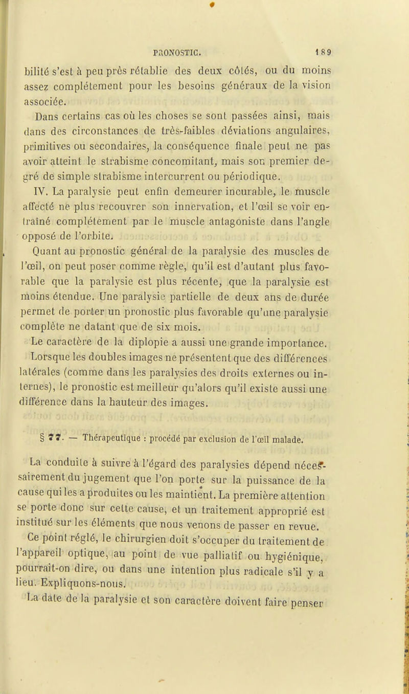 • PilONOSTIC. 189 bilité s'est à peu près rétablie des deux côtés, ou du moins assez complètement pour les besoins généraux de la vision associée. Dans certains cas où les choses se sont passées ainsi, mais dans des circonstances de très-faibles déviations angulaires, primitives ou secondaires, la conséquence finale peut ne pas avoir atteint le strabisme concomitant, mais son premier de- gré de simple strabisme intercurrent ou périodique. IV. La paralysie peut enfin demeurer incurable, le tnuscle affecté n& plus recouvrer son innervation, et l'œil se voir en- traîné complètement par le muscle antagoniste dans l'angle opposé de l'orbite. Quant au pronostic général de la paralysie des muscles de l'œil, on peut poser comme règle, qu'il est d'autant plus favo- rable que la paralysie est plus récente, que la paralysie est moins étendue. Une paralysie partielle de deux ans de durée permet de porter un pronostic plus favorable qu'une paralysie complète ne datant que de six mois. Le caractère de la diplopie a aussi une grande importance. Lorsque les doubles images ne présentent que des ditTérences latérales (comme dans les paralysies des droits externes ou in- ternes), le pronostic est meilleur qu'alors qu'il existe aussi une différence dans la hauteur des images. %t7.~ Thérapeutique : procédé par exclusion de l'œil malade. La conduite à suivre à l'égard des paralysies dépend néce?- saireraent du jugement que l'on porte sur la puissance de la cause qui les a produites ou les maintie'nt. La première attention se porte donc sur cette cause, et un traitement approprié est institué sur les éléments que nous venons de passer en revue. Ce point réglé, le chirurgien doit s'occuper du traitement de l'appareil optique, au point de vue palliatif ou hygiénique, pourrait-on dire, ou dans une intention plus radicale s'il y a lieu. Expliquons-nous. La date de la paralysie et son caractère doivent faire penser