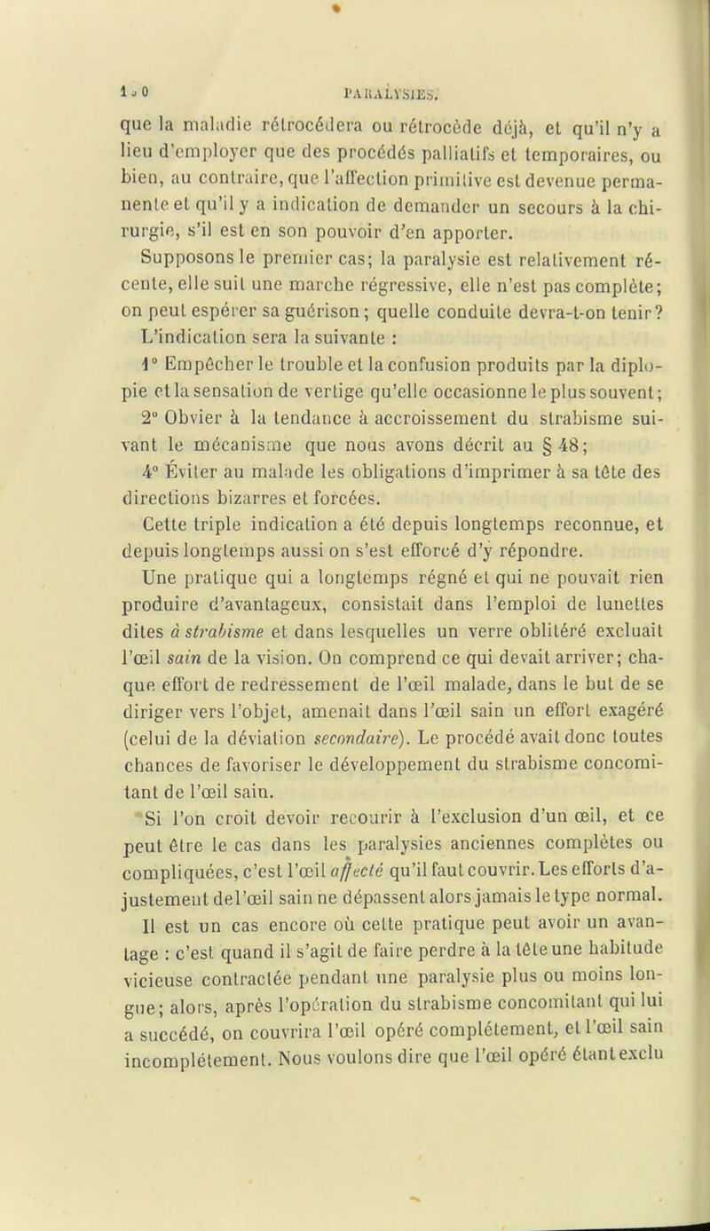 1^0 PA IlAivSJES. que la maladie rétrocédera ou rétrocède déjà, et qu'il n'y a lieu d'employer que des procédés palliatifs et temporaires, ou bien, au contraire, que l'affection primilive est devenue perma- nente et qu'il y a indication de demander un secours à la chi- rurgie, s'il est en son pouvoir d'en apporter. Supposons le premier cas; la paralysie est relativement ré- cente, elle suit une marche régressive, elle n'est pas complète; on peut espérer sa guérison ; quelle conduite devra-t-on tenir? L'indication sera la suivante : 1° Empêcher le trouble et la confusion produits par la diplo- pie et la sensation de \erlige qu'elle occasionne le plus souvent ; 2 Obvier à lu tendance à accroissement du strabisme sui- vant le mécanisaie que nous avons décrit au §48; 4° Éviter au malade les obligations d'imprimer à sa téte des directions bizarres et forcées. Cette triple indication a été depuis longtemps reconnue, et depuis longtemps aussi on s'est efforcé d'y répondre. Une pratique qui a longtemps régné et qui ne pouvait rien produire d'avantageux, consistait dans l'emploi de lunettes dites à strabisme et dans lesquelles un verre oblitéré excluait l'œil sain de la vision. On comprend ce qui devait arriver; cha- que effort de redressement de l'œil malade, dans le but de se diriger vers l'objet, amenait dans Tœil sain un effort exagéré (celui de la déviation secondaire). Le procédé avait donc toutes chances de favoriser le développement du strabisme concomi- tant de l'œil sain. *Si l'on croit devoir recourir à l'exclusion d'un œil, et ce peut être le cas dans les paralysies anciennes complètes ou compliquées, c'est l'œil affecté qu'il faut couvrir. Les efforts d'a- justement del'œil sain ne dépassent alors jamais le type normal. Il est un cas encore où cette pratique peut avoir un avan- tage : c'est quand il s'agit de faire perdre à la tête une habitude vicieuse contractée pendant une paralysie plus ou moins lon- gue; alors, après l'opcration du strabisme concomitant qui lui a succédé, on couvrira l'œil opéré complètement, ell'œil sain incomplètement. Nous voulons dire que l'œil opéré étant exclu