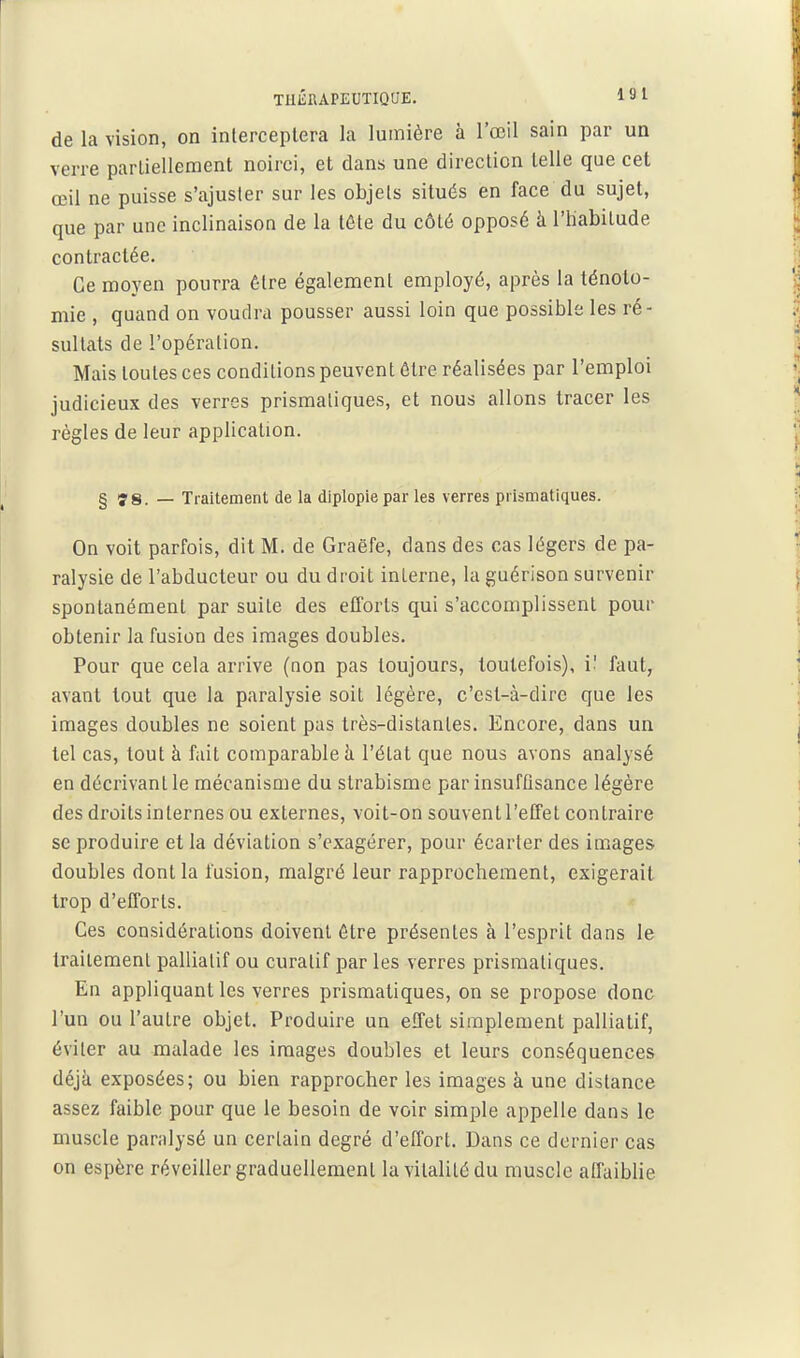 TIllÎRAPEUTIQUE. 1 S l de la vision, on interceptera la lumière à l'œil sain par un verre parliellement noirci, et dans une direction telle que cet œil ne puisse s'ajuster sur les objets situés en face du sujet, que par une inclinaison de la tête du côté opposé à l'habitude contractée. Ce moyen pourra être également employé, après la ténoto- mie , quand on voudra pousser aussi loin que possible les ré- sultats de l'opération. Mais toutes ces conditions peuvent être réalisées par l'emploi judicieux des verres prismatiques, et nous allons tracer les règles de leur application. § iy§. — Traitement de la diplopiepar les verres prismatiques. On voit parfois, dit M. de Graëfe, dans des cas légers de pa- ralysie de l'abducteur ou du droit interne, la guérison survenir spontanément par suite des efforts qui s'accomplissent pour obtenir la fusion des images doubles. Pour que cela arrive (non pas toujours, toutefois), V- faut, avant tout que la paralysie soit légère, c'csl-à-dire que les images doubles ne soient pas très-distantes. Encore, dans un tel cas, tout à fait comparable h l'état que nous avons analysé en décrivant le mécanisme du strabisme par insufûsance légère des droits internes ou externes, voit-on souvent l'effet contraire se produire et la déviation s'exagérer, pour écarter des images doubles dont la fusion, malgré leur rapprochement, exigerait trop d'efforts. Ces considérations doivent être présentes à l'esprit dans le traitement palliatif ou curatif par les verres prismatiques. En appliquant les verres prismatiques, on se propose donc l'un ou l'autre objet. Produire un effet simplement palliatif, éviter au malade les images doubles et leurs conséquences déjà exposées; ou bien rapprocher les images à une distance assez faible pour que le besoin de voir simple appelle dans le muscle paralysé un certain degré d'effort. Dans ce dernier cas on espère réveiller graduellement la vitalité du muscle affaiblie