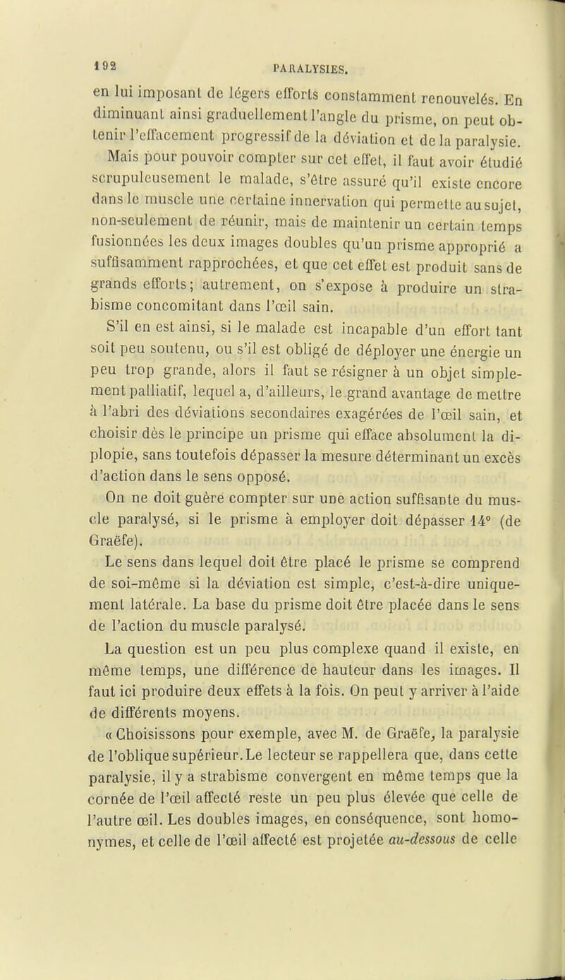 »92 PAIULYSIES. en lui imposant de légers efforts constamment renouvelés. En diminuant ainsi graduellement l'angle du prisme, on peut ob- tenir l'effacement progressif de la déviation et de la paralysie. Mais pour pouvoir compter sur cet effet, il faut avoir étudié scrupuleusement le malade, s'être assuré qu'il existe encore dans le muscle une certaine innervation qui permette au sujet, non-seulement de réunir, mais de maintenir un certain temps fusionnées les deux images doubles qu'un prisme approprié a suffisamment rapprochées, et que cet effet est produit sans de grands efforts; autrement, on s'expose à produire un stra- bisme concomitant dans l'œil sain. S'il en est ainsi, si le malade est incapable d'un effort tant soit peu soutenu, ou s'il est obligé de déployer une énergie un peu trop grande, alors il faut se résigner à un objet simple- ment palliatif, lequel a, d'ailleurs, le grand avantage de mettre il l'abri des déviations secondaires exagérées de l'œil sain, et choisir dès le principe un prisme qui efface absolument la di- plopie, sans toutefois dépasser la mesure déterminant un excès d'action dans le sens opposé. On ne doit guère compter sur une action suffisante du mus- cle paralysé, si le prisme à employer doit dépasser 14° (de Graëfe). Le sens dans lequel doit être placé le prisme se comprend de soi-même si la déviation est simple, c'est-à-dire unique- ment latérale. La base du prisme doit être jDlacée dans le sens de l'action du muscle paralysé. La question est un peu plus complexe quand il existe, en même temps, une différence de hauteur dans les images. Il faut ici produire deux effets à la fois. On peut y arriver à l'aide de différents moyens. « Choisissons pour exemple, avec M. de Graëfe^ la paralysie de l'oblique supérieur. Le lecteur se rappellera que, dans cette paralysie, il y a strabisme convergent en môme temps que la cornée de l'œil affecté reste un peu plus élevée que celle de l'autre œil. Les doubles images, en conséquence, sont homo- nymes, et celle de l'œil affecté est projetée au-dessous de celle