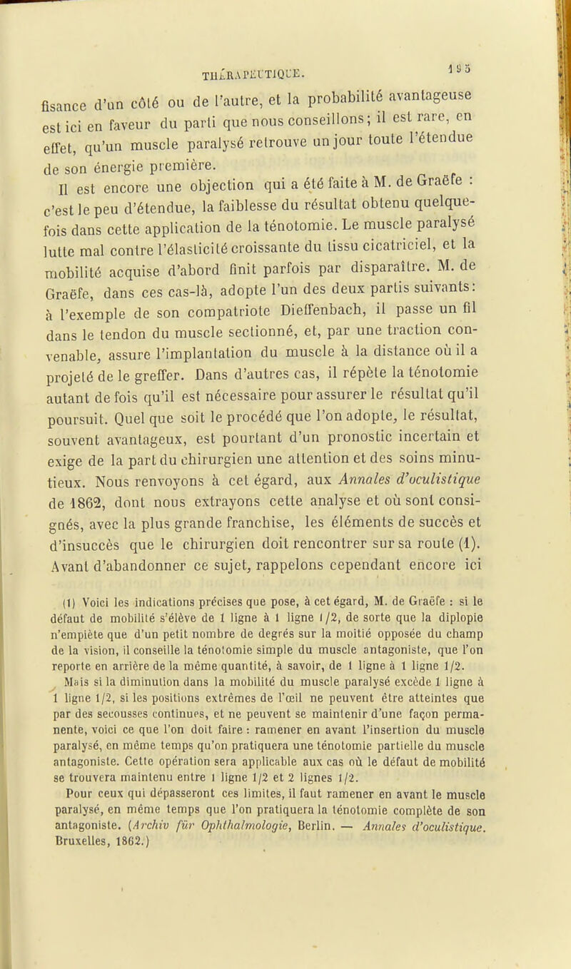 tiijIrapkltiqle. ''^ fisance d'un côté ou de l'autre, et la probabilité avantageuse est ici en faveur du parti que nous conseillons ; il est rare, en effet, qu'un muscle paralysé retrouve un jour toute l'étendue de son énergie première. Il est encore une objection qui a été faite à M. de Graëfe : c'est le peu d'étendue, la faiblesse du résultat obtenu quelque- fois dans cette application de la ténotomie. Le muscle paralysé lutte mal contre l'élasticité croissante du tissu cicatriciel, et la mobilité acquise d'abord finit parfois par disparaître. M. de Graëfe, dans ces cas-là, adopte l'un des deux partis suivants: à l'exemple de son compatriote Dieffenbach, il passe un fil dans le tendon du muscle sectionné, et, par une traction con- venable, assure l'implantation du muscle à la distance où il a projeté de le greffer. Dans d'autres cas, il répète la ténotomie autant de fois qu'il est nécessaire pour assurer le résultat qu'il poursuit. Quel que soit le procédé que l'on adopte, le résultat, souvent avantageux, est pourtant d'un pronostic incertain et exige de la part du chirurgien une attention et des soins minu- tieux. Nous renvoyons à cet égard, aux Annales d'uculistique de 4862, dont nous extrayons cette analyse et oii sont consi- gnés, avec la plus grande franchise, les éléments de succès et d'insuccès que le chirurgien doit rencontrer sur sa route (1). Avant d'abandonner ce sujet, rappelons cependant encore ici (1) Voici les indications précises que pose, à cet égard, M. de Graëfe : si le défaut de mobilité s'élève de 1 ligne à 1 ligne l /2, de sorte que la diplopie n'empiète que d'un petit nombre de degrés sur la moitié opposée du champ de la \ision, il conseille la ténotomie simple du muscle antagoniste, que l'on reporte en arrière de la même quantité, à savoir, de 1 ligne à 1 ligne 1 /2. Mais si la diminution dans la mobilité du muscle paralysé excède I ligne à 1 ligne 1/2, si les positions extrêmes de l'œil ne peuvent être atteintes que par des secousses continues, et ne peuvent se maintenir d'une façon perma- nente, voici ce que l'on doit faire : ramener en avant l'insertion du muscle paralysé, en même temps qu'on pratiquera une ténotomie partielle du muscle antagoniste. Cette opération sera applicable aux cas où le défaut de mobilité se trouvera maintenu entre l ligne 1/2 et 2 lignes 1/2. Pour ceux qui dépasseront ces limites, il faut ramener en avant le muscle paralysé, en même temps que l'on pratiquera la ténotomie complète de son antagoniste. {Archiv fur Ophlhalmologie, Berlin. — Annales d'oculistique. Bruxelles, 1862.)