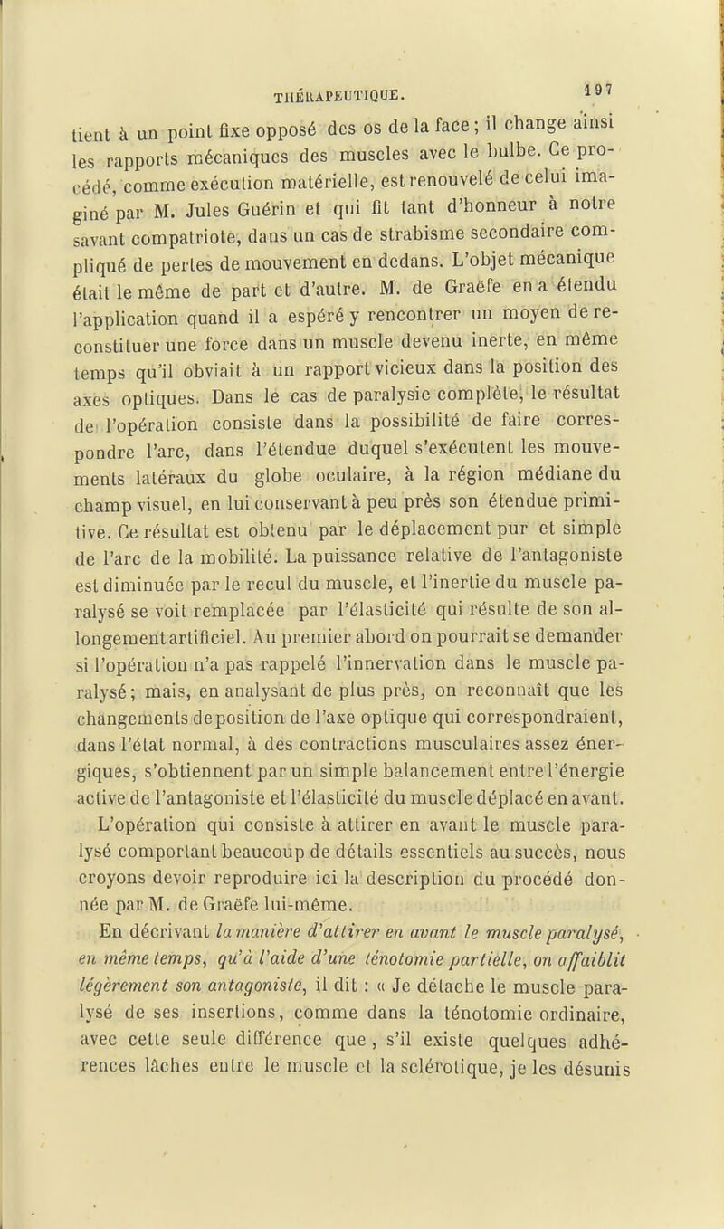 TilÉlUP£UTIQUE. 1»^ tient à un point fixe opposé des os de la face ; il change ainsi les rapports mécaniques des muscles avec le bulbe. Ce pro- cédé, comme exécution matérielle, est renouvelé de celui ima- giné par M. Jules Guérin et qui fit tant d'honneur à notre savant compatriote, dans un cas de strabisme secondaire com- pliqué de pertes de mouvement en dedans. L'objet mécanique était le môme de part et d'autre. M. de Graëfe en a étendu l'application quand il a espéré y rencontrer un moyen de re- constituer une force dans un muscle devenu inerte, en même temps qu'il obviait à un rapport vicieux dans là position des axes optiques. Dans le cas de paralysie complète; le résultat de l'opération consiste dans la possibilité de faire corres- pondre l'arc, dans l'étendue duquel s'exécutent les mouve- ments latéraux du globe oculaire, à la région médiane du champ visuel, en lui conservant à peu près son étendue primi- tive. Ce résultat est obtenu par le déplacement pur et simple de l'arc de la mobilité. La puissance relative de l'antagoniste est diminuée par le recul du muscle, et l'inertie du muscle pa- ralysé se voit remplacée par l'élasticité qui résulte de son al- longement artificiel. Au premier abord on pourrait se demander si l'opération n'a pas rappelé l'innervation dans le muscle pa- ralysé; mais, en analysant de plus près, on reconnaît que les changements déposition de l'axe optique qui correspondraient, dans l'état normal, à dés contractions musculaires assez éner- giques, s'obtiennent par un simple balancement entre l'énergie active de l'antagoniste et l'élasticité du muscle déplacé en avant. L'opération qui consiste à attirer en avant le muscle para- lysé comportant beaucoup de détails essentiels au succès, nous croyons devoir reproduire ici la description du procédé don- née par M. de Graëfe lui-môme. ; , En décrivant lamanière d'attirer en avant le muscle -paralysé, en même temps, qu'à l'aide d'une ténotomie partielle, on affaiblit légèrement son antagoniste, il dit : « Je détache le muscle para- lysé de ses insertions, comme dans la ténotomie ordinaire, avec cette seule différence que, s'il existe quelques adhé- rences lâches entre le muscle et la sclérotique, je les désunis