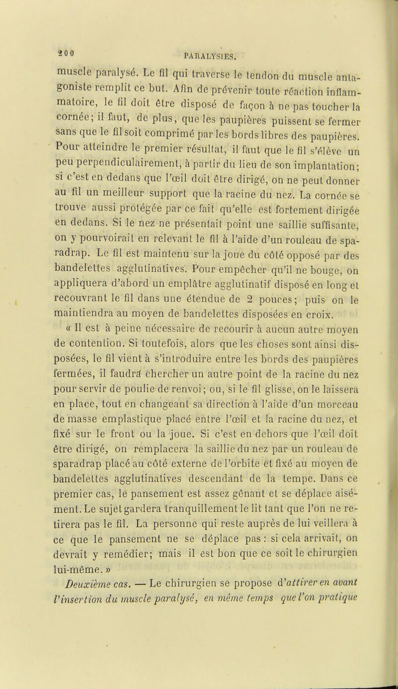 muscle paralysé. Le fil qui traverse le tendon du muscle anta- goniste remplit ce but. Afin de prévenir toute réaction inflam- matoire, le fil doit être disposé de façon à ne pas toucher la cornée; il faut, de plus, que les paupières puissent se fermer sans que le fil soit comprimé par les bords libres des paupières. Pour atteindre le premier résultat, il faut que le fil s'élève un peu perpendiculairement, à partir du lieu de son implantation; si c'est en dedans que l'œil doit être dirigé, on ne peut donner au fil un meilleur support que la racine du nez. La cornée se trouve aussi protégée par ce fait qu'elle est fortement dirigée en dedans. Si le nez ne présentait point une saillie suffisante, on y pourvoirait en relevant le fil à l'aide d'un rouleau de spa- radrap. Le fil est maintenu sur la joue du côté opposé par des bandelettes agglutinatives. Pour empêcher qu'il ne bouge, on appliquera d'abord un emplâtre agglutinatif disposé en long et recouvrant le fil dans une étendue de 2 pouces; puis on le maintiendra au moyen de bandelettes disposées en croix. « 11 est à peine nécessaire de recourir à aucun autre moyen de contention. Si toutefois, alors que les choses sont ainsi dis- posées, le fil vient à s'introduire entre les bords des paupières fermées, il faudra chercher un autre point de la racine du nez pour servir de poulie de renvoi; ou, si le fil glisse, on le laissera en place, tout en changeant sa direction à l'aide d'un morceau de masse emplastique placé entre l'œil et la racine du nez, et fixé sur le front ou la joue. Si c'est en dehors que l'œil doit être dirigé, on remplacera la saillie du nez par un rouleau de sparadrap placé au côté externe de l'orbite et fixé au moyen de bandelettes agglutinatives descendant de la tempe. Dans ce premier cas, lé pansement est assez gênant et se déplace aisé- ment. Le sujet gardera tranquillement le lit tant que l'on ne re- tirera pas le fil. La personne qui reste auprès de lui veillera à ce que le pansement ne se déplace pas: si cela arrivait, on devrait y remédier; mais il est bon que ce soit le chirurgien lui-môme. » Deuxième cas. — Le chirurgien se propose d'attirer en avant l'insertion du muscle paralysé, en même temps que l'on pratique
