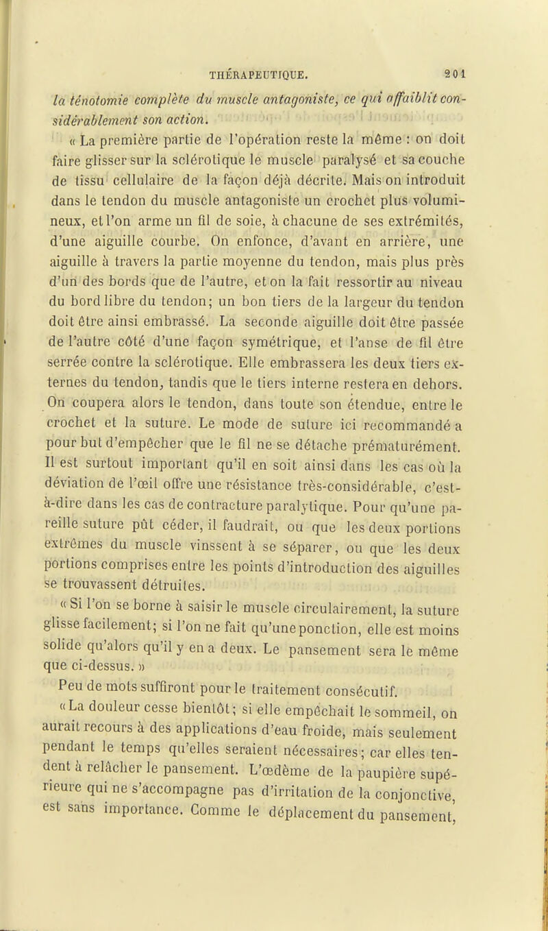 THÉRAPEUTIQUE. 901 la tênotomie complète du muscle antagoniste, ce qui affaiblit con- sidérablement son action. ■ ^ ' « La première partie de l'opération reste la môme : on doit faire glisser sur la sclérotique le muscle paralysé et sa couche de tissu cellulaire de la façon déjà décrite; Mais on introduit dans le tendon du muscle antagoniste un crochet plus volumi- neux, ell'on arme un fll de soie, à chacune de ses extrémités, d'une aiguille courbe. On enfonce, d'avant en arrière, une aiguille à travers la partie moyenne du tendon, mais plus près d'un des bords que de l'autre, et on la fait ressortir au niveau du bord libre du tendon; un bon tiers de la largeur du tendon doit être ainsi embrassé. La seconde aiguille doit ôtre passée de l'autre côté d'une façon symétrique, et l'anse de fil être serrée contre la sclérotique. Elle embrassera les deux tiers ex- ternes du tendon, tandis que le tiers interne restera en dehors. On coupera alors le tendon, dans toute son étendue, entre le crochet et la suture. Le mode de suture ici recommandé a pour but d'empêcher que le fil ne se détache prématurément. Il est surtout important qu'il en soit ainsi dans les cas où la déviation de l'œil offre une résistance très-considérable, c'est- à-dire dans les cas de contracture paralytique. Pour qu'une pa- reille suture pût céder, il faudrait, ou que les deux portions extrêmes du muscle vinssent à se séparer, ou que les deux portions comprises entre les points d'introduction des aiguilles se trouvassent détruites. « Si l'on se borne à saisir le muscle circulairement, la suture ghsse facilement; si l'on ne fait qu'une ponction, elle est moins solide qu'alors qu'il y en a deux. Le pansement sera le môme que ci-dessus. » Peu de mots suffiront pour le traitement consécutif. « La douleur cesse bientôt ; si elle empêchait le sommeil, on aurait recours à des applications d'eau froide, mais seulement pendant le temps qu'elles seraient nécessaires; car elles ten- dent à relâcher le pansement. L'œdème de la paupière supé- rieure qui ne s'accompagne pas d'irritation de la conjonctive, est sans importance. Comme le déplacement du pansement',