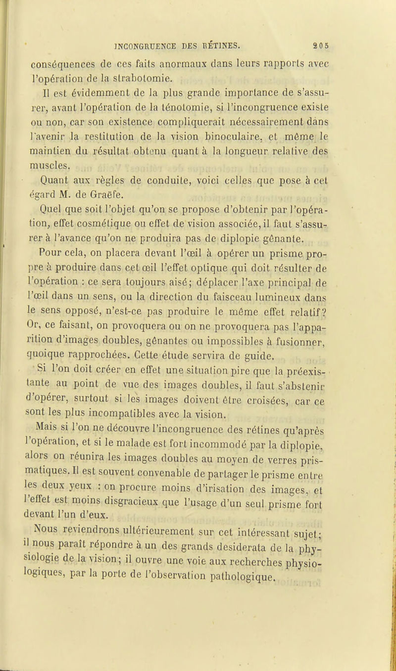 conséquences de ces faits anormaux dans leurs rapports avec l'opération de la strabolomie. II est évidemment de la plus grande importance de s'assu- rer, avant l'opération de la ténotomie, si l'incongruence existe ou non, car son existence compliquerait nécessairement dans l'avenir la restitution de la vision binoculaire, et même le maintien du résultat obtenu quant à la longueur relative des muscles. Quant aux règles de conduite, voici celles que pose à cet égard M. de Graëfe. Quel que soit l'objet qu'on se propose d'obtenir par l'opéra- tion, effet cosmétique ou effet de vision associée, il faut s'assu- rer à l'avance qu'on ne produira pas de diplopie gênante. Pour cela, on placera devant l'œil à opérer un prisme pro- pre à produire dans cet œil l'effet optique qui doit résulter de l'opéralion : ce sera toujours aisé; déplacer l'axe principal de l'œil dans un sens, ou la direction du faisceau lumineux dans le sens opposé, n'est-ce pas produire le môme effet relatif? Or, ce faisant, on provoquera ou on ne provoquera pas l'appa- rition d'images doubles, gênantes ou impossibles à fusionner, quoique rapprochées. Cette étude servira de guide. Si l'on doit créer en effet une situation pire que la préexis- tante au point de vue des images doubles, il faut s'abstenir d'opérer, surtout si les images doivent être croisées, car ce sont les plus incompatibles avec la vision. IMais si l'on ne découvre l'incongruence des rétines qu'après l'opération, et si le malade est fort incommodé par la diplopie, alors on réunira les images doubles au moyen de verres pris- matiques. II est souvent convenable de partager le prisme entre les deux yeux : on procure moins d'irisation des images, et l'effet est moins disgracieux que l'usage d'un seul prisme fort devant l'un d'eux. Nous reviendrons ultérieurement sur cet intéressant sujet; il nous paraît répondre à un des grands desiderata de la phy- siologie de la vision; il ouvre une voie aux recherches physio- logiques, par la porte de l'observation pathologique.