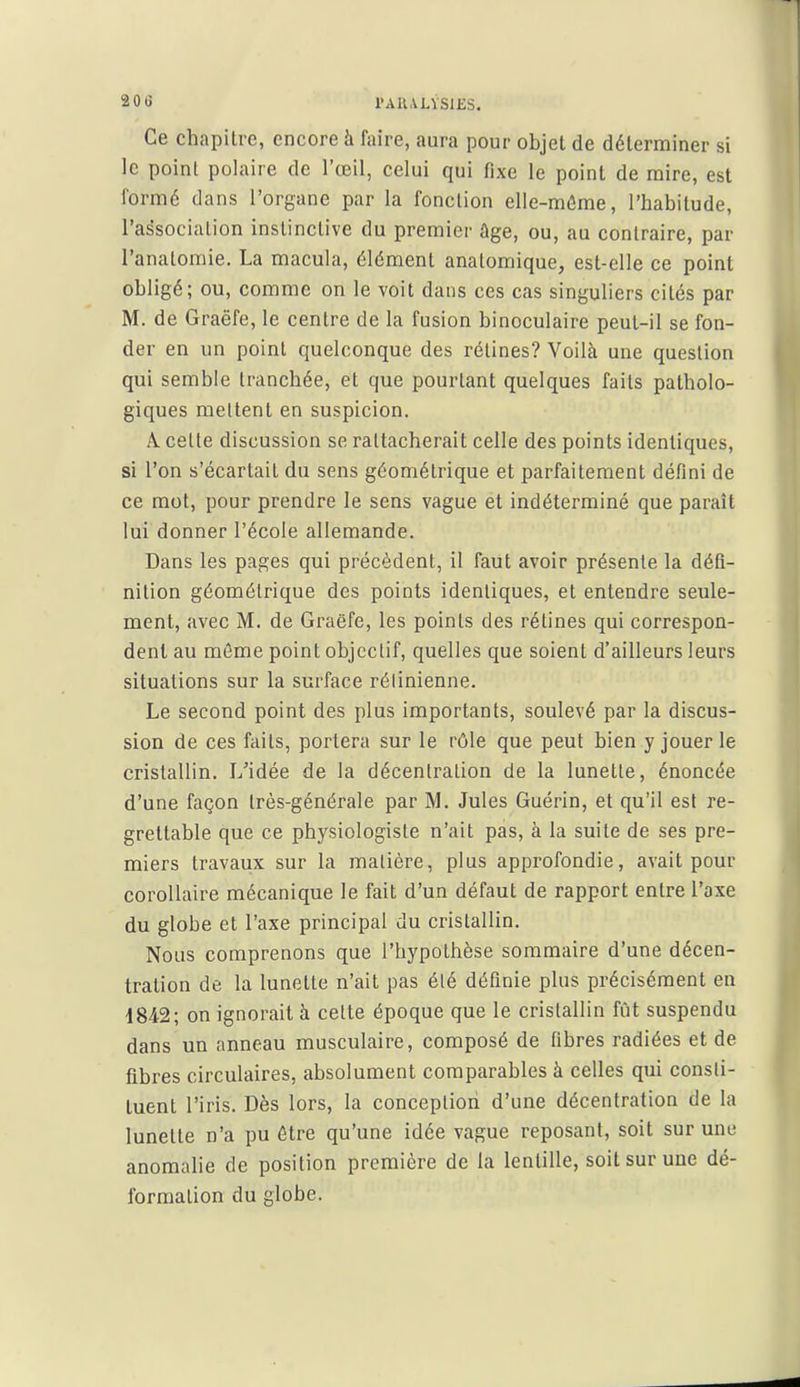 20 G rAU.VLVSlKS. Ce chapitre, encore à faire, aura pour objet de déterminer si le point polaire de l'œil, celui qui fixe le point de mire, est formé dans l'organe par la fonction elle-même, l'habitude, l'association instinctive du premier ûge, ou, au contraire, par l'anatomie. La macula, élément anatomique, est-elle ce point obligé; ou, comme on le voit dans ces cas singuliers cités par M. de Graëfe, le centre de la fusion binoculaire peut-il se fon- der en un point quelconque des rétines? Voilà une question qui semble tranchée, et que pourtant quelques faits patholo- giques mettent en suspicion. A. cette discussion se rattacherait celle des points identiques, si l'on s'écartait du sens géométrique et parfaitement défini de ce mot, pour prendre le sens vague et indéterminé que paraît lui donner l'école allemande. Dans les pages qui précèdent, il faut avoir présente la défi- nition géométrique des points identiques, et entendre seule- ment, avec M. de Graëfe, les points des rétines qui correspon- dent au môme point objectif, quelles que soient d'ailleurs leurs situations sur la surface rétinienne. Le second point des plus importants, soulevé par la discus- sion de ces faits, portera sur le rôle que peut bien y jouer le cristallin. L'idée de la décentration de la lunette, énoncée d'une façon très-générale par M. Jules Guérin, et qu'il est re- grettable que ce physiologiste n'ait pas, à la suite de ses pre- miers travaux sur la matière, plus approfondie, avait pour corollaire mécanique le fait d'un défaut de rapport entre l'axe du globe et l'axe principal du cristallin. Nous comprenons que l'hypothèse sommaire d'une décen- tration de la lunette n'ait pas élé définie plus précisément en 1842; on ignorait à celte époque que le cristallin fût suspendu dans un anneau musculaire, composé de fibres radiées et de fibres circulaires, absolument comparables à celles qui consti- tuent l'iris. Dès lors, la conception d'une décentration de la lunette n'a pu être qu'une idée vague reposant, soit sur une anomalie de position première de la lentille, soit sur une dé- formation du globe.