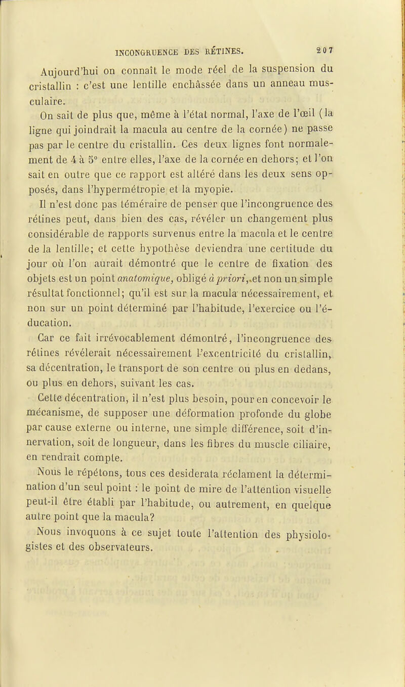 Aujourd'hui on connaît le mode réel de la suspension du cristallin : c'est une lentille enchâssée dans un anneau mus- culaire. On sait de plus que, même à l'état normal, l'axe de l'œil (la ligne qui joindrait la macula au centre de la cornée) ne passe pas par le centre du cristallin. Ces deux lignes font normale- ment de 4 à S entre elles, l'axe de la cornée en dehors; et l'on sait en outre que ce rapport est altéré dans les deux sens op- posés, dans l'hypermétropie et la myopie. Il n'est donc pas téméraire de penser que l'incongruence des rétines peut, dans bien des cas, révéler un changement plus considérable de rapports survenus entre la macula et le centre delà lentille; et cette hypothèse deviendra une certitude du jour où l'on aurait démontré que le centre de fixation des objets est un çoini anatomique, obligé àpriori,.et non un simple résultat fonctionnel; qu'il est sur la macula'nécessairement, et non sur un point déterminé par l'habitude, l'exercice ou l'é- ducation. Car ce fait irrévocablement démontré, l'incongruence des rétines révélerait nécessairement l'excentricité du cristallin, sa décentration, le transport de son centre ou plus en dedans, ou plus en dehors, suivant les cas. Cette décentration, il n'est plus besoin, pour en concevoir le mécanisme, de supposer une déformation profonde du globe par cause externe ou interne, une simple différence, soit d'in- nervation, soit de longueur, dans les fibres du muscle ciliaire, en rendrait compte. Nous le répétons, tous ces desiderata réclament la détermi- nation d'un seul point : le point de mire de l'attention visuelle peut-il être établi par l'habitude, ou autrement, en quelque autre point que la macula? iNous invoquons à ce sujet toute l'attention des physiolo- gistes et des observateurs.