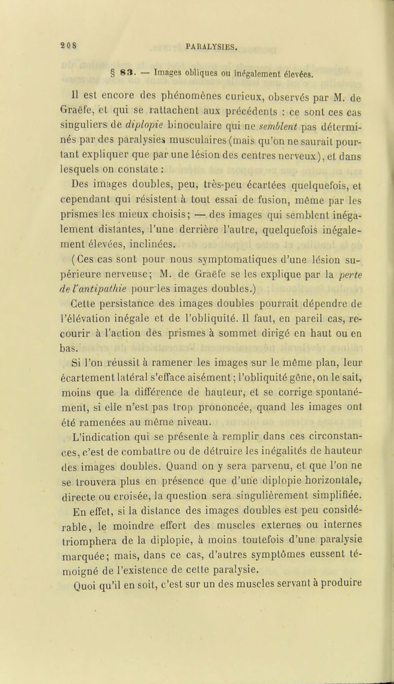 PARALYSIES. § 83. — Images obliques ou inégalement élevées. Il est encore des phénomènes curieux, observés par M. de Graôfe, el qui se lallachent aux précédents : ce sont ces cas singuliers de diplopie binoculaire qui ne semblent pas détermi- nés par des paralysies musculaires (mais qu'on ne saurait pour- tant expliquer que par une lésion des centres nerveux), et dans lesquels on constate : Des images doubles, peu, très-peu écartées quelquefois, et cependant qui résistent à tout essai de fusion, môme par les prismes les mieux choisis; — des images qui semblent inéga- lement distantes, l'une derrière l'autre, quelquefois inégale- ment élevées, inclinées. (Ces cas sont pour nous symptomaliques d'une lésion su- périeure nerveuse; M. de Graëfe se les explique par la perte de l'antipathie pouries images doubles.) Cette persistance des images doubles pourrait dépendre de l'élévation inégale et de l'obliquité. Il faut, en pareil cas, re- courir à l'action des prismes à sommet dirigé en haut ou en bas. Si l'on réussit à ramener les images sur le même plan, leur écartement latéral s'efface aisément ; l'obliquité gône, on le sait, moins que la différence de hauteur, et se corrige spontané- ment, si elle n'est pas trop prononcée, quand les images ont été ramenées au môme niveau. L'indication qui se présente à remplir dans ces circonstan- ces, c'est de combattre ou de détruire les inégalités de hauteur des images doubles. Quand on y sera parvenu, et que l'on ne se trouvera plus en présence que d'une diplopie horizontale, directe ou croisée, la question sera singulièrement simplifiée. En effet, si la distance des images doubles est peu considé- rable, le moindre effort des muscles externes ou internes triomphera de la diplopie, à moins toutefois d'une paralysie marquée; mais, dans ce cas, d'autres symptômes eussent té- moigné de l'existence de cette paralysie. Quoi qu'il en soit, c'est sur un des muscles servant à produire