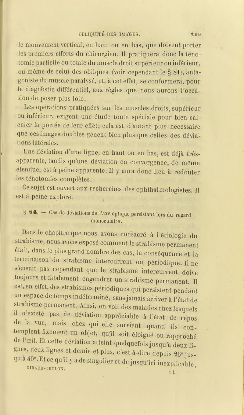 le mouvement vertical, en haut ou en bas, que doivent porter les premiers efforts du chirurgien. 11 pratiquera donc la téno- tomie partielle ou totale du muscle droit supérieur ou inférieur, ou môme de celui des obliques (voir cependant le § 8i], anta- goniste du muscle paralysé, et, à cet effet, se conformera, pour le diagnostic différentiel, aux règles que nous aurons l'occa- sion de poser plus loin. Les opérations pratiquées sur les muscles droits, supérieur ou inférieur, exigent une étude toute spéciale pour bien cal- culer la portée de leur effet; cela est d'autant plus nécessaire que ces images doubles gênent bien plus que celles des dévia- lions latérales. Une déviation d'une ligne, en haut ou en bas, est déjà très- apparente, tandis qu'une déviation en convergence, de môme étendue, est à peine apparente. Il y aura donc lieu à redouter les ténolomies complètes. Ce sujet est ouvert aux recherches des ophthalmologistes. Il est à peine exploré. § 84. — Cas de déviations de l'axe optique persistant lors du regard monoculaire. Dans le chapitre que nous avons consacré à l'étiologie du strabisme, nous avons exposé comment le strabisme permanent était, dans le plus grand nombre des cas, la conséquence et la terminaison du strabisme intercurrent ou périodique. Il ne s'ensuit pas cependant que le strabisme intercurrent doive toujours et fatalement engendrer un strabisme permanent. Il est, en effet, des strabismes périodiques qui persistent pendant un espace de temps indéterminé, sans jamais arriver à l'état de strabisme permanent. Ainsi, on voit des malades chez lesquels Il n'existe pas de déviation appréciable à l'état de repos de la vue, mais chez qui elle survient quand ils con- templent fixement un objet, qu'il soit éloigné ou rapproché de 1 œil. Et cette déviation atteint quelquefois jusqu'à deux li- gnes, deux lignes et demie et plus, c'est-à-dire depuis 26° jus- qu'à 40». Et ce qu'il y a de singulier et de jusqu'ici inexplicable GIRAU0-TEULON. ' ' 14