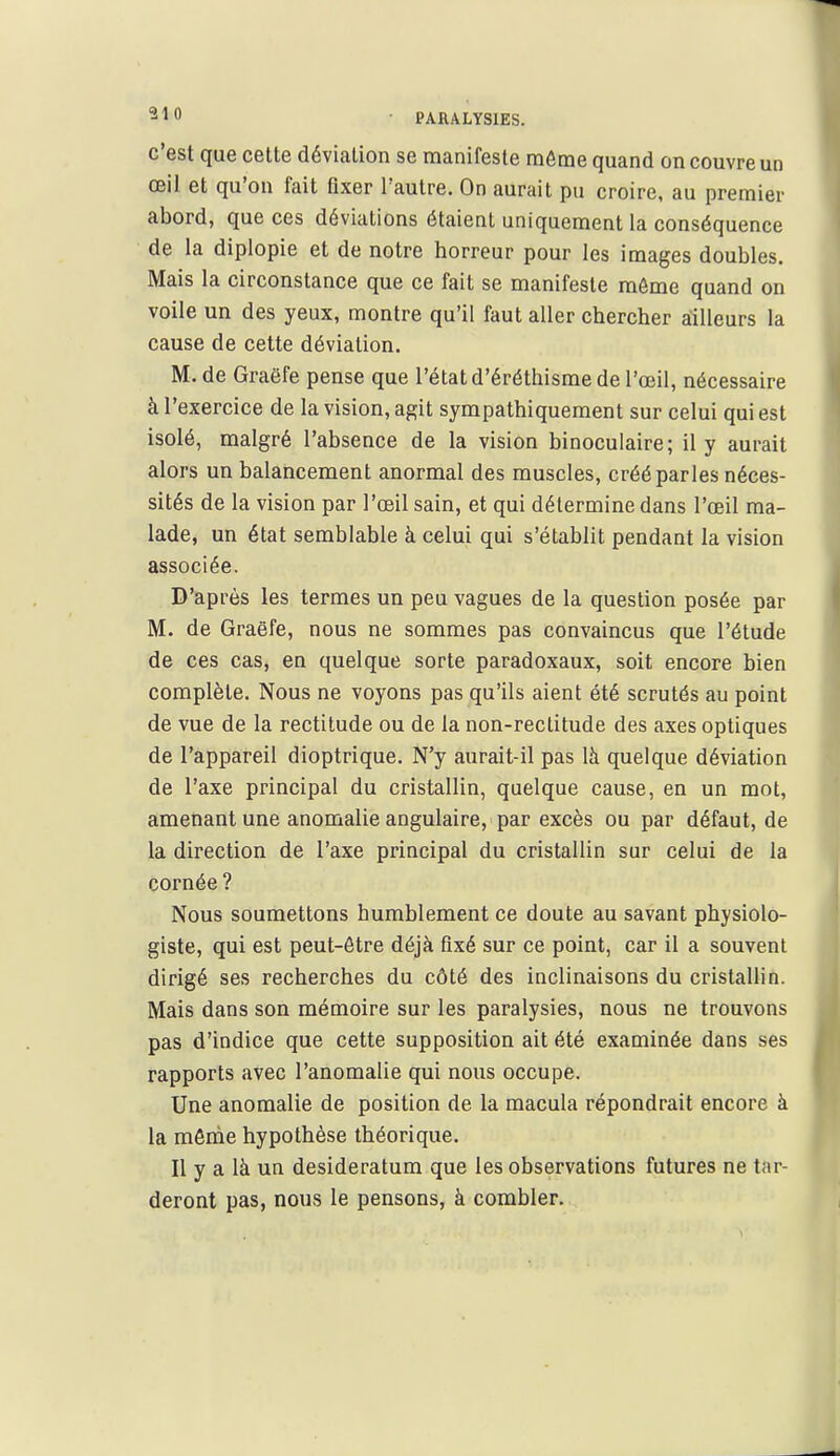 c'est que cette déviation se manifeste même quand on couvre un œil et qu'on fait fixer l'autre. On aurait pu croire, au premier abord, que ces déviations étaient uniquement la conséquence de la diplopie et de notre horreur pour les images doubles. Mais la circonstance que ce fait se manifeste môme quand on voile un des yeux, montre qu'il faut aller chercher ailleurs la cause de cette déviation. M. de Graëfe pense que l'état d'éréthisme de l'œil, nécessaire à l'exercice de la vision, agit sympathiquement sur celui qui est isolé, malgré l'absence de la vision binoculaire; il y aurait alors un balancement anormal des muscles, créé parles néces- sités de la vision par l'œil sain, et qui détermine dans l'œil ma- lade, un état semblable à celui qui s'établit pendant la vision associée. D'après les termes un peu vagues de la question posée par M. de Graëfe, nous ne sommes pas convaincus que l'étude de ces cas, en quelque sorte paradoxaux, soit encore bien complète. Nous ne voyons pas qu'ils aient été scrutés au point de vue de la rectitude ou de la non-rectitude des axes optiques de l'appareil dioptrique. N'y aurait-il pas là quelque déviation de l'axe principal du cristallin, quelque cause, en un mot, amenant une anomalie angulaire, par excès ou par défaut, de la direction de l'axe principal du cristallin sur celui de la cornée? Nous soumettons humblement ce doute au savant physiolo- giste, qui est peut-être déjà fixé sur ce point, car il a souvent dirigé ses recherches du côté des inclinaisons du cristallin. Mais dans son mémoire sur les paralysies, nous ne trouvons pas d'indice que cette supposition ait été examinée dans ses rapports avec l'anomalie qui nous occupe. Une anomalie de position de la macula répondrait encore à la môme hypothèse théorique. Il y a là un desideratum que les observations futures ne tar- deront pas, nous le pensons, à combler.