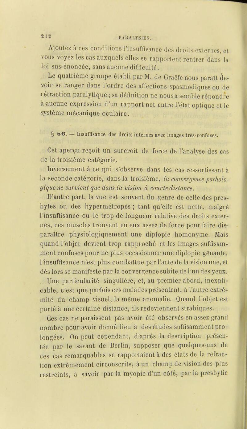 2'-' l'AllALYSIES. Ajoutez à ces condilions rinsuffisance des droits exlenics, et vous voyez les cas auxquels elles se rapportent rentrer dans la loi sus-énoncée, sans aucune difficulté. Le quatrième groupe établi par M. de Graôfe nous paraît de- voir se ranger dans l'ordre des affections spasmndiques ou de rétraction paralytique ; sa définition ne nousa semblé répondre à aucune expression d'un rapport net entre l'état optique et le système mécanique oculaire. § 86. — Insuftisance des droits internes avec images très-confuses. Cet aperçu reçoit un surcroît de force de l'analyse des cas de la troisième catégorie. Inversement à ce qui s'observe dans les cas ressortissant à la seconde catégorie, dans la troisième, la convergence patholo- gique ne survient que dans la vision à courte distance. D'autre part, la vue est souvent du genre de celle des pres- bytes ou des hypermétropes ; tant qu'elle est nette, malgré l'insuffisance ou le trop de longueur relative des droits exter- nes, ces muscles trouvent en eux assez de force pour faire dis- paraître physiologiquement une diplopie homonyme. Mais quand l'objet devient trop rapproché et les images suffisam- ment confuses pour ne plus occasionner une diplopie gênante, l'insuffisance n'est plus combattue par l'acte de la vision une, et dès lors se manifeste par la convergence subite de l'un des yeux. Une particularité singulière, et, au premier abord, inexpli- cable, c'est que parfois ces malades présentent, à l'autre extré- mité du champ visuel, la môme anomalie. Quand l'objet est porté à une certaine distance, ils redeviennent strabiques. Ces cas ne paraissent pas avoir été observés en assez grand nombre pour avoir donné lieu à des études suffisamment pro- longées. On peut cependant, d'après la description présen- tée par le savant de Berlin, supposer que quelques ims de ces cas remarquables se rapportaient à des étals de la réfrac- lion extrêmement circonscrits, à un champ de vision des plus restreints, à savoir par la myopie d'un côté, par la presbytie