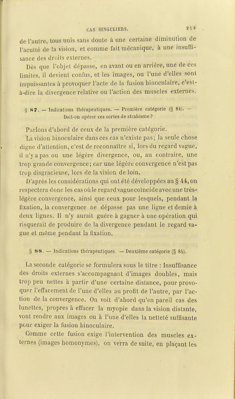 CAS SINGULIERS. 21 .» de l'autre, tous unis sans doule à une ceriaine diminution de l'acuité de la vision, et comme fait mécanique, à une insuffi- sance des droits externes. Dès que l'objet dépasse, en avant ou en arriére, une de ces limites, il devient confus, et les images, ou l'une d'elles sont impuissantes à provoquer l'acte de la fusion binoculaire, c'est- à-dire la divergence relative ou l'action des muscles externes. § 8î. — Indications tliérapeutiques. — Première catégorie (§ 84). — Doit-on opérer ces sortes de strabisme ? Parlons d'abord de ceux de la première catégorie. La vision binoculaire dans ces cas n'existe pas; la seule chose digne d'attention, c'est de reconnaître si, lors du regard vague, il n'y a pas ou une légère divergence, ou, au contraire, une trop grande convergence; car une légère convergence n'est pas trop disgracieuse, lors de la vision de loin. D'après les considérations qui ont été développées au § 44, on respectera donc les cas où le regard vague coïncide avec une très- légère convergence, ainsi que ceux pour lesquels, pendant la fixation, la convergence ne dépasse pas une ligne et demie à deux lignes. Il n'y aurait guère à gagner à une opération qui risquerait de produire de la divergence pendant le regard va- gue et môme pendant la fixation. § 88. — Indications tlie'rapeutiques. — Deuxième catégorie (§ 85). La seconde catégorie se formulera sous le titre : Insuffisance des droits externes s'accompagnant d'images doubles, mais trop peu nettes à partir d'une certaine distance, pour provo- quer l'efi'acemenlde l'une d'elles au profit de l'autre, par l'ac- tion de la convergence. On voit d'abord qu'en pareil cas des lunettes, propres à eflacer la myopie dans la vision distante, vont rendre aux images ou à l'une d'elles la netteté suffisante pour exiger la fusion binoculaire. Comme cette fusion exige l'intervention des muscles ex- ternes (images homonymes), on verra de suite, en plaçant les
