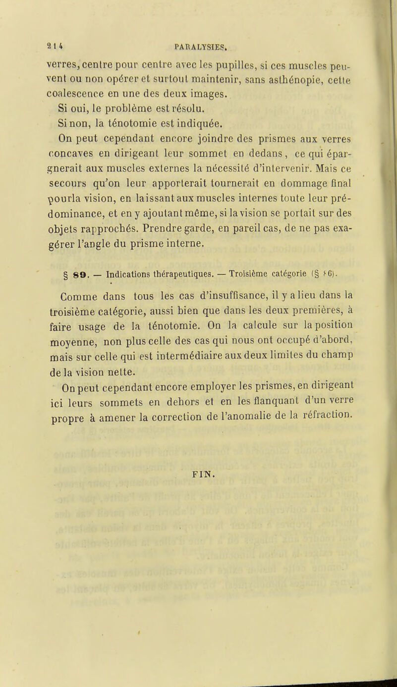 2 1 4 PARALYSIES. verres, centre pour centre avec les pupilles, si ces muscles peu- vent ou non opérer et surtout maintenir, sans aslhénopie, cette coalescence en une des deux images. Si oui, le problème est résolu. Sinon, la ténotomie est indiquée. On peut cependant encore joindre des prismes aux verres concaves en dirigeant leur sommet en dedans, ce qui épar- gnerait aux muscles externes la nécessité d'intervenir. Mais ce secours qu'on leur apporterait tournerait en dommage final çourla vision, en laissant aux muscles internes toute leur pré- dominance, et en y ajoutant môme, si la vision se portait sur des objets rapprochés. Prendre garde, en pareil cas, de ne pas exa- gérer l'angle du prisme interne. § 89. — Indications thérapeutiques. — Troisième catégorie (§ fC). Comme dans tous les cas d'insuffisance, il y a lieu dans la troisième catégorie, aussi bien que dans les deux premières, à faire usage de la ténotomie. On la calcule sur la position moyenne, non plus celle des cas qui nous ont occupé d'abord, mais sur celle qui est intermédiaire aux deux limites du champ de la vision nette. On peut cependant encore employer les prismes, en dirigeant ici leurs sommets en dehors et en les flanquant d'un verre propre à amener la correction de l'anomalie de la réfraction. FIN.