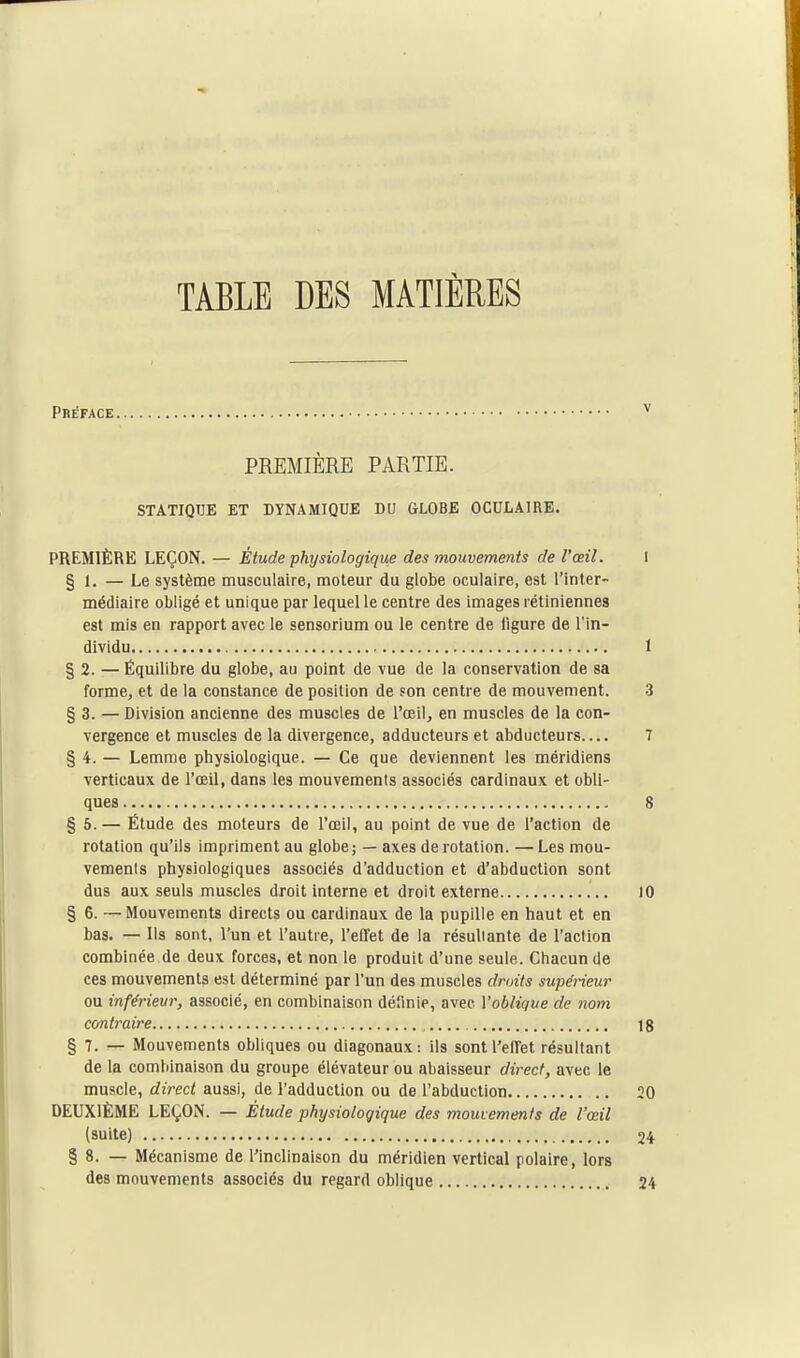 TABLE DES MATIÈRES Préface PREMIÈRE PARTIE. STATIQUE ET DYNAMIQUE DU GLOBE OCULAIRE. PREMIÈRE LEÇON. — Étude physiologique des mouvements de l'œil. 1 § 1. — Le système musculaire, moteur du globe oculaire, est l'inter- médiaire obligé et unique par lequel le centre des images rétiniennes est mis en rapport avec le sensorium ou le centre de ligure de l'in- dividu I § 2. —Équilibre du globe, au point de vue de la conservation de sa forme, et de la constance de position de Fon centre de mouvement. 3 § 3. — Division ancienne des muscles de l'œil, en muscles de la con- vergence et muscles de la divergence, adducteurs et abducteurs 7 § 4. — Lemme physiologique. — Ce que deviennent les méridiens verticaux de l'œil, dans les mouvements associés cardinaux et obli- ques 8 § 5. — Étude des moteurs de l'œil, au point de vue de l'action de rotation qu'ils impriment au globe; — axes de rotation. —Les mou- vements physiologiques associés d'adduction et d'abduction sont dus aux seuls muscles droit interne et droit externe 10 § 6. — Mouvements directs ou cardinaux de la pupille en haut et en bas. — Ils sont, l'un et l'autre, l'eDfet de la résultante de l'action combinée de deux forces, et non le produit d'une seule. Chacun de ces mouvements est déterminé par l'un des muscles droits supérieur ou inférieur, associé, en combinaison défmie, avec Vobliqve de nom contraire 18 § 7. — Mouvements obliques ou diagonaux: ils sontl'elTet résultant de la combinaison du groupe élévateur ou abaisseur direct, avec le muscle, direct aussi, de l'adduction ou de l'abduction 20 DEUXIÈME LEÇON. — Etude physiologique des mouvements de l'œil (suite) 24 § 8. — Mécanisme de l'inclinaison du méridien vertical polaire, lors