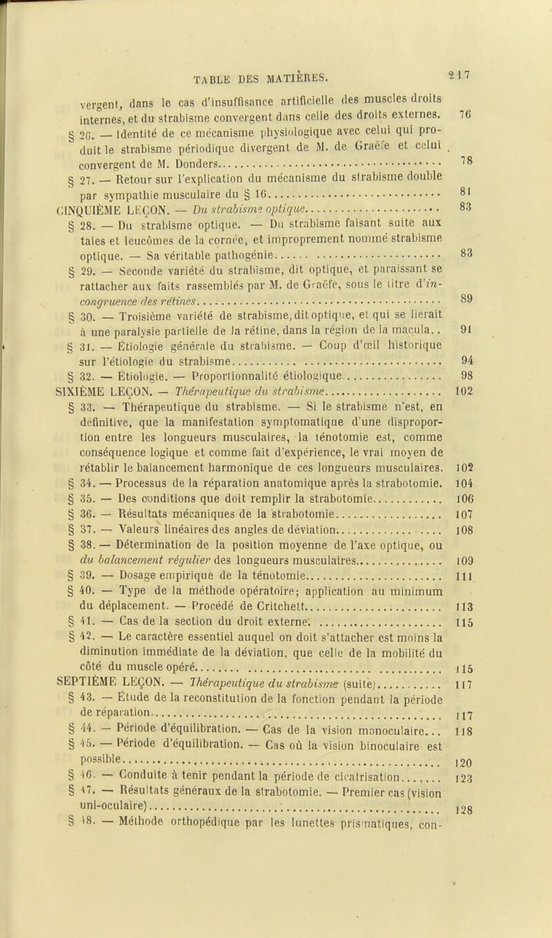 vergent, dans le cas cl'insumsance artificielle des muscles droits internes, et du strabisme convergent dans celle des droits externes. 76 § 2G. — Identité de ce mécanisme lihysiologique avec celui qui pro- duit le strabisme périodique divergent de M. de Graël'e et cului . convergent de M. Donders § 27. — Retour sur l'explication du mécanisme du strabisme double par sympathie musculaire du § 16 81 CINQUIÈME LiiÇON. — Du strabism. optique 83 § 28. — Du strabisme optique. — Du strabisme faisant suite aux taies et leucômes de la cornée, et improprement nommé strabisme optique. — Sa véritable pathogénie 83 § 29. — Seconde variété du strabisme, dit optique, et paraissant se rattacher aux faits rassemblés par M. de Gracfc, sous le litre d'm- congruence des rétines 89 § 30. — Troisième variété de strabisme, dit optique, el qui se lierait à une paralysie partielle de la rétine, dans la région de la macula.. 91 § ai. — Étiologie générale du strabisme. — Coup d'œil historique sur l'étiologie du strabisme 94 § 32. — Étiologie. — Proporlionnalité étiologique 98 SIXIÈME LEÇON. — Thérapeutique du strabisme 102 § 33, — Thérapeutique du strabisme. — Si le strabisme n'est, en détinitive, que la manifestation symptomatique d'une dispropor- tion entre les longueurs musculaires, la lénotomie est, comme conséquence logique et comme fait d'expérience, le vrai moyen de rétablir le balancement harmonique de ces longueurs musculaires. 105 § 34. — Processus de la réparation anatomique après la strabotomie. 104 § 35. — Des conditions que doit remplir la strabotomie l06 § 36. — Résultats mécaniques de la strabotomie 107 § 37. — Valeurs hnéaires des angles de déviation 108 § 38. — Détermination de la position moyenne de l'axe optique, ou du balancement régulier des longueurs musculaires 109 § 39. — Dosage empirique de la ténotomie 111 § 40. — Type de la méthode opératoire; application au minimum du déplacement. — Procédé de Critchett 113 § 41. — Cas de la section du droit externe. 115 § 42. — Le caractère essentiel auquel on doit s'attacher est moins la diminution immédiate de la déviation, que celle de la mobilité du côté du muscle opéré 115 SEPTIÈME LEÇON. — Thérapeutique du strabisme (suite) 117 § 4.3. — Élude de la reconstitution de la fonction pendant la période de réparation U7 § 44. - Période d'équilibration. — Cas de la vision monoculaire... 118 § 45. — Période d'équilibration. — Cas où la vision binoculaire est possible 120 § 'iC. — Conduite à tenir pendant la période de cicatrisation i23 § 17. — Résultats généraux de la strabotomie. — Premier cas (vision uni-oculaire) 12g § 'i8. — Méthode orthopédique par les lunettes pris-naliques, con-