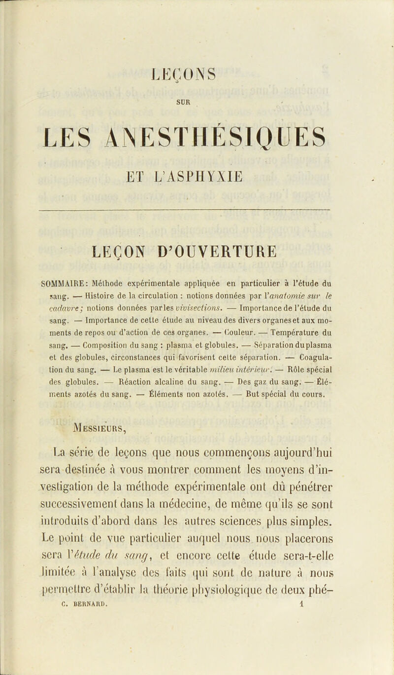 LEÇONS à SUR LES ANESTHÉSIQUES ET L’ASPHYXIE LEÇON D’OUVERTURE a SOMMAIRE: Méthode expérimentale appliquée en particulier à l’étude du sang. — Histoire de la circulation : notions données par 1 ’anatomie sur le cadavre; notions données parles vivisections. — Importance de l’étude du sang. — Importance de cette étude au niveau des divers organes et aux mo- ments de repos ou d’action de ces organes. — Couleur. — Température du sang. — Composition du sang : plasma et globules. — Séparation du plasma et des globules, circonstances qui favorisent cette séparation. — Coagula- tion du sang. — Le plasma est le véritable milieu intérieur. — Rôle spécial des globules. — Réaction alcaline du sang. — Des gaz du sang. — Élé- ments azotés du sang. — Éléments non azotés. — But spécial du cours. Messieurs, La série de leçons que nous commençons aujourd’hui sera destinée à vous montrer comment les moyens d’in- vestigation de la méthode expérimentale ont dû pénétrer successivement dans la médecine, de même qu’ils se sont introduits d’abord dans les autres sciences plus simples. Le point de vue particulier auquel nous nous placerons sera Y étude du seing, et encore celte étude sera-t-elle limitée à 1 analyse des laits qui sont de nature à nous permettre d’établir la théorie physiologique de deux phé-