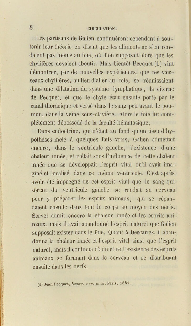 Les partisans de Galien continuèrent cependant à sou- tenir leur théorie en disant que les aliments ne s’en ren- daient pas moins au foie, où l’on supposait alors que les chylifères devaient aboutir. Mais bientôt Pecquet (1) vint démontrer, par de nouvelles expériences, que ces vais- seaux chylifères, au lieu d’aller au foie, se réunissaient dans une dilatation du système lymphatique, la citerne de Pecquet, et que le chyle était ensuite porté par le canal thoracique et versé dans le sang peu avant le pou- mon, dans la veine sous-clavière. Alors le foie fut com- plètement dépossédé de la faculté hématosique. Dans sa doctrine, qui n’était au fond qu’un tissu d’hy- pothèses mêlé à quelques faits vrais, Galien admettait encore, dans le ventricule gauche, l’existence d’une chaleur innée, et c’était sous l’influence de cette chaleur innée que se développait l’esprit vital qu’il avait ima- giné et localisé dans ce même ventricule. C’est après avoir été imprégné de cet esprit vital que le sang qui sortait du ventricule gauche se rendait au cerveau pour y préparer les esprits animaux, qui se répan- daient ensuite dans tout le corps au moyen des nerfs. Serve! admit encore la chaleur innée et les esprits ani- maux, mais il avait abandonné l’esprit naturel que Galien supposait exister dans le foie. Quant à Descartes, il aban- donna la chaleur innée et l’esprit vital ainsi que l’esprit naturel, mais il continua d’admettre l’existence des esprits animaux se formant dans le cerveau et se distribuant ensuite dans les nerfs. (1) Jean Pecquet, Exper. nov. anat. Paris, 1651.