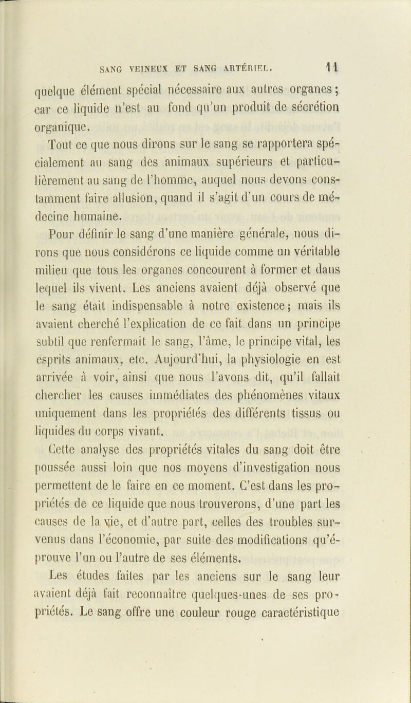 quelque élément spécial nécessaire aux autres organes; car ce liquide n’est au fond qu’un produit de sécrétion organique. Tout ce que nous dirons sur le sang se rapportera spé- cialement au sang des animaux supérieurs et particu- lièrement au sang de l’homme, auquel nous devons cons- tamment faire allusion, quand il s’agit d’un cours de mé- decine humaine. Pour définir le sang d’une manière générale, nous di- rons que nous considérons ce liquide comme un véritable milieu que tous les organes concourent à former et dans lequel ils vivent. Les anciens avaient déjà observé que le sang était indispensable à notre existence; mais ils avaient cherché l’explication de ce fait dans un principe subtil que renfermait le sang, l’âme, le principe vital, les esprits animaux, etc. Aujourd’hui, la physiologie en est arrivée à voir, ainsi que nous l’avons dit, qu’il fallait chercher les causes immédiates des phénomènes vitaux uniquement dans les propriétés des différents tissus ou liquides du corps vivant. Cette analyse des propriétés vitales du sang doit être poussée aussi loin que nos moyens d’investigation nous permettent de le faire en ce moment. C’est dans les pro- priétés de ce liquide que nous trouverons, d’une part les causes de la yie, et d’autre part, celles des troubles sur- venus dans l’économie, par suite des modifications qu’é- prouve l’un ou l’autre de ses éléments. Les études faites par les anciens sur le sang leur avaient déjà fait reconnaître quelques-unes de ses pro- priétés. Le sang offre une couleur rouge caractéristique