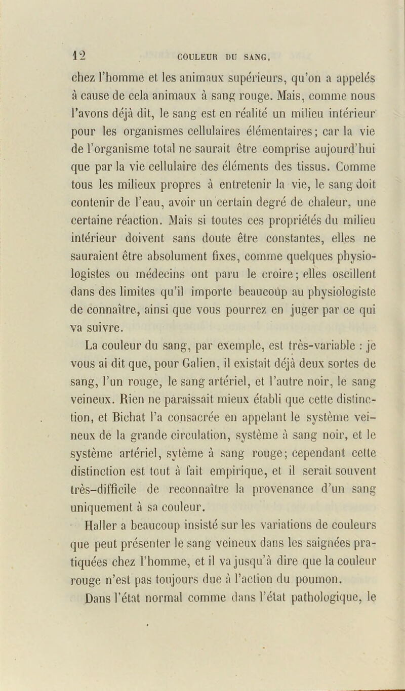 1 ï chez l’homme et les animaux supérieurs, qu’on a appelés à cause de cela animaux à sang rouge. Mais, comme nous l’avons déjà dit, le sang est en réalité un milieu intérieur pour les organismes cellulaires élémentaires ; car la vie de l’organisme total ne saurait être comprise aujourd’hui que par la vie cellulaire des éléments des tissus. Comme tous les milieux propres à entretenir la vie, le sang doit contenir de l’eau, avoir un certain degré de chaleur, une certaine réaction. Mais si toutes ces propriétés du milieu intérieur doivent sans doute être constantes, elles ne sauraient être absolument fixes, comme quelques physio- logistes ou médecins ont paru le croire; elles oscillent dans des limites qu’il importe beaucoup au physiologiste de connaître, ainsi que vous pourrez en juger par ce qui va suivre. La couleur du sang, par exemple, est très-variable : je vous ai dit que, pour Galien, il existait déjà deux sortes de sang, l’un rouge, le sang artériel, et l’autre noir, le sang veineux. Rien ne paraissait mieux établi que cette distinc- tion, et Bichat l’a consacrée en appelant le système vei- neux de la grande circulation, système à sang noir, et le système artériel, sylème à sang rouge; cependant cette distinction est tout à fait empirique, et il serait souvent très-difficile de reconnaître la provenance d’un sang uniquement à sa couleur. Haller a beaucoup insisté sur les variations de couleurs que peut présenter le sang veineux dans les saignées pra- tiquées chez l’homme, et il va jusqu’à dire que la couleur rouge n’est pas toujours due à l’action du poumon. Dans l’état normal comme dans l’état pathologique, le