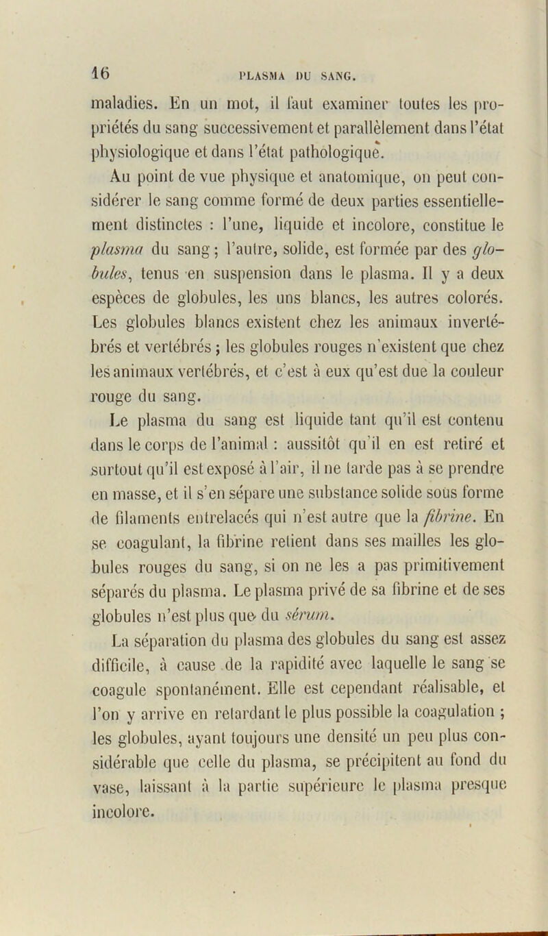 l’LASMA DU SANG. maladies. En un mot, il Faut examiner toutes les pro- priétés du sang successivement et parallèlement dans l’état physiologique et dans l’état pathologique. Au point de vue physique et anatomique, on peut con- sidérer le sang comme formé de deux parties essentielle- ment distinctes : l’une, liquide et incolore, constitue le plasma du sang ; l’autre, solide, est formée par des glo- bules., tenus en suspension dans le plasma. Il y a deux espèces de globules, les uns blancs, les autres colorés. Les globules blancs existent chez les animaux inverté- brés et vertébrés ; les globules rouges n’existent que chez les animaux vertébrés, et c’est à eux qu’est due la couleur rouge du sang. Le plasma du sang est liquide tant qu’il est contenu dans le corps de l’animal : aussitôt qu’il en est retiré et surtout qu’il est exposé à l’air, il ne larde pas à se prendre en masse, et il s’en sépare une substance solide soüs forme de filaments entrelacés qui n’est autre que la fibrine. En se coagulant, la fibrine relient dans ses mailles les glo- bules rouges du sang, si on ne les a pas primitivement séparés du plasma. Le plasma privé de sa fibrine et de ses globules n’est plus que- du sérum. La séparation du plasma des globules du sang est assez difficile, à cause de la rapidité avec laquelle le sang se coagule spontanément. Elle est cependant réalisable, et l’on y arrive en retardant le plus possible la coagulation ; les globules, ayant toujours une densité un peu plus con- sidérable que celle du plasma, se précipitent au fond du vase, laissant à la partie supérieure le plasma presque incolore.