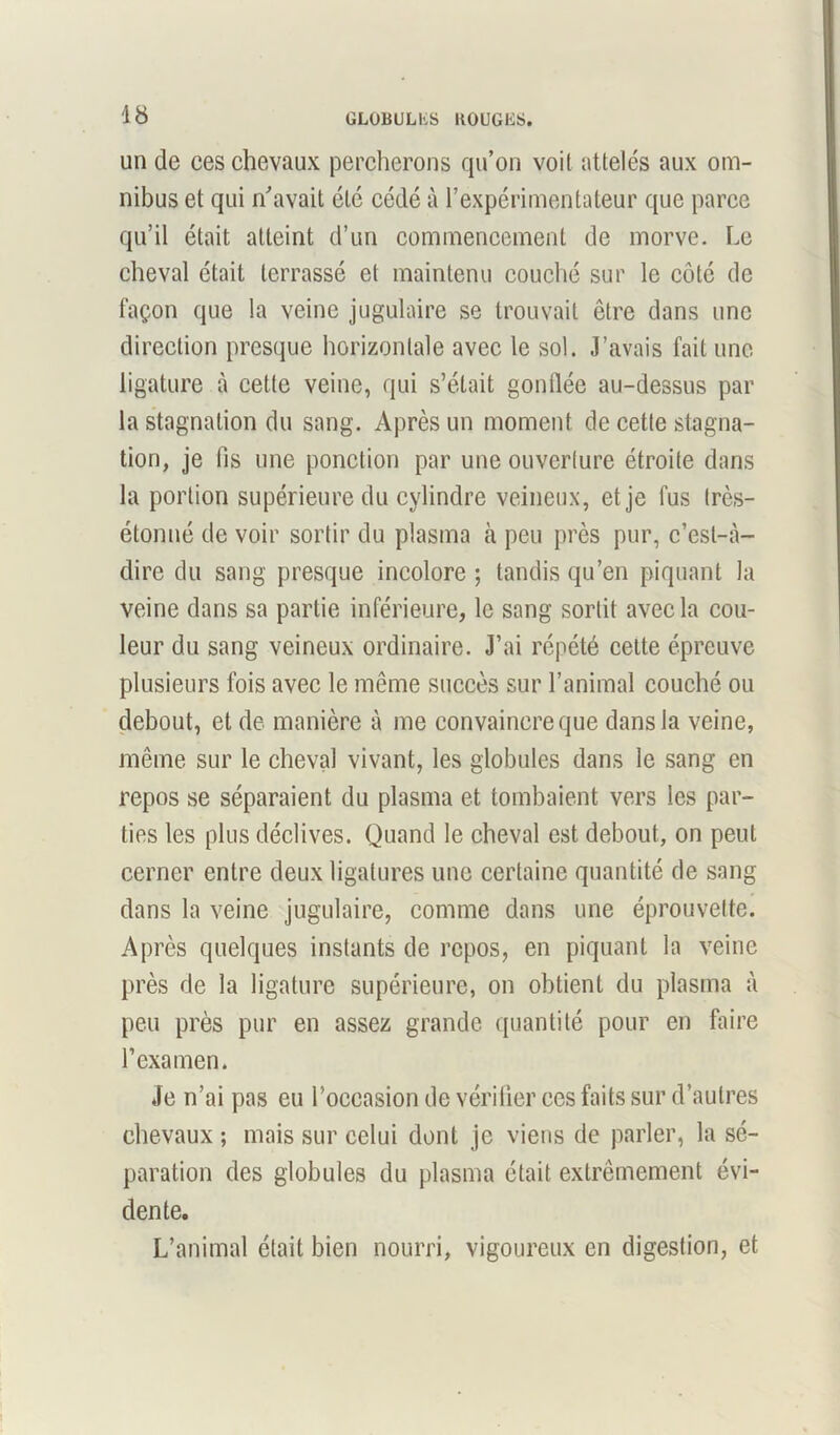 un de ces chevaux percherons qu’on voit attelés aux om- nibus et qui n'avait etc cédé à l’expérimentateur que parce qu’il était atteint d’un commencement de morve. Le cheval était terrassé et maintenu couché sur le côté de façon que la veine jugulaire se trouvait être dans une direction presque horizontale avec le sol. J’avais fait une ligature à cette veine, qui s’était gonflée au-dessus par la stagnation du sang. Après un moment de cette stagna- tion, je fis une ponction par une ouverlure étroite dans la portion supérieure du cylindre veineux, et je fus Irès- étonné de voir sortir du plasma h peu près pur, c’est-à- dire du sang presque incolore ; tandis qu’en piquant la veine dans sa partie inférieure, le sang sortit avec la cou- leur du sang veineux ordinaire. J’ai répété cette épreuve plusieurs fois avec le même succès sur l’animal couché ou debout, et de manière à me convaincre que dans la veine, même sur le cheval vivant, les globules dans le sang en repos se séparaient du plasma et tombaient vers les par- ties les plus déclives. Quand le cheval est debout, on peut cerner entre deux ligatures une certaine quantité de sang dans la veine jugulaire, comme dans une éprouvette. Après quelques instants de repos, en piquant la veine près de la ligature supérieure, on obtient du plasma à peu près pur en assez grande quantité pour en faire l’examen. Je n’ai pas eu l’occasion de vérifier ces faits sur d’autres chevaux ; mais sur celui dont je viens de parler, la sé- paration des globules du plasma était extrêmement évi- dente. L’animal était bien nourri, vigoureux en digestion, et