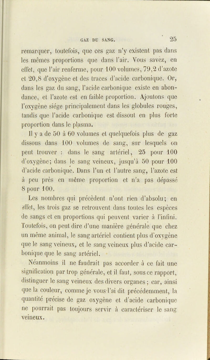 remarquer, toutefois, que ces gaz n’y existent pas dans les mêmes proportions que dans l’air. Vous savez, en effet, que l’air renferme, pour 100 volumes, 79,2 d’azote et 20,8 d’oxygène et des traces d’acide carbonique. Or, dans les gaz du sang, l’acide carbonique existe en abon- dance, et l’azote est en faible proportion. Ajoutons que l’oxygène siège principalement dans les globules rouges, tandis que l’acide carbonique est dissout en plus forte proportion dans le plasma. Il y a de 50 à 60 volumes et quelquefois plus de gaz dissous dans 100 volumes de sang, sur lesquels on peut trouver : dans le sang artériel, 25 pour 100 d’oxygène; dans le sang veineux, jusqu’à 50 pour 100 é d’acide carbonique. Dans l’un et l’autre sang, l’azote est à peu près en même proportion et n’a pas dépassé 8 pour 100. Les nombres qui précèdent n’ont rien d’absolu; en effet, les trois gaz se retrouvent dans toutes les espèces de sangs et en proportions qui peuvent varier à l’infini. Toutefois, on peut dire d’une manière générale que chez un même animal, le sang artériel contient plus d’oxygène que le sang veineux, et le sang veineux plus d’acide car- bonique que le sang artériel. Néanmoins il ne faudrait pas accorder à ce fait une signification par trop générale, et il faut, sous ce rapport, distinguer le sang veineux des divers organes ; car, ainsi que la couleur, comme je vous l’ai dit précédemment, la quantité précise de gaz oxygène et d’acide carbonique ne pourrait pas toujours servir à caractériser le sang veineux.