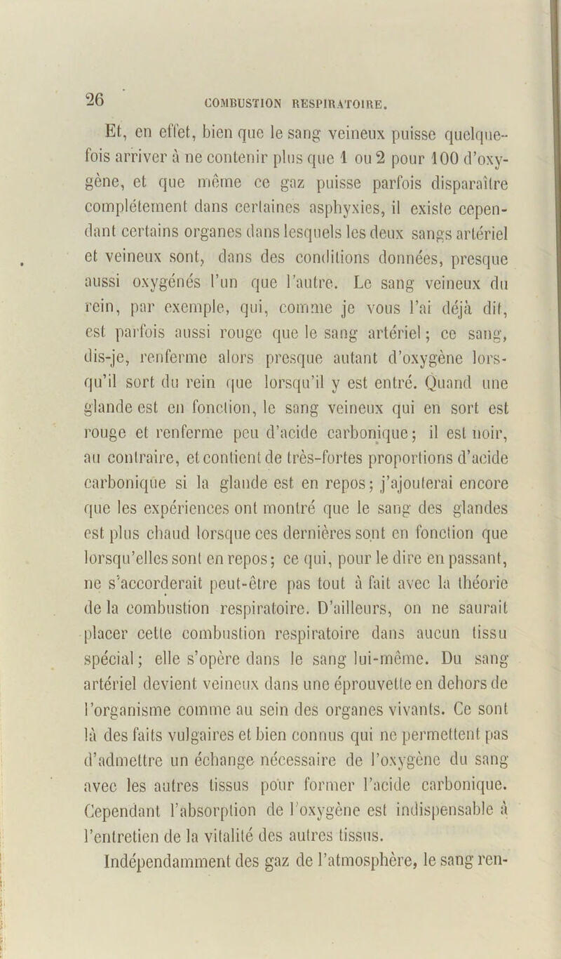 COMBUSTION RESPIRATOIRE. Et, en effet, bien que le sang veineux puisse quelque- fois arriver à ne contenir plus que 1 ou 2 pour 100 d’oxy- gène, et que même ce gaz puisse parfois disparaître complètement dans certaines asphyxies, il existe cepen- dant certains organes dans lesquels les deux sangs artériel et veineux sont, dans des conditions données, presque aussi oxygénés l’un que l’autre. Le sang veineux du rein, par exemple, qui, comme je vous l’ai déjà dit, est parfois aussi rouge que le sang artériel ; ce sang, dis-je, renferme alors presque autant d’oxygène lors- qu’il sort du rein que lorsqu’il y est entré. Quand une glande est en fonction, le sang veineux qui en sort est rouge et renferme peu d’acide carbonique; il est noir, au contraire, et contient de très-fortes proportions d’acide carbonique si la glande est en repos; j’ajouterai encore que les expériences ont montré que le sang des glandes est plus chaud lorsque ces dernières sont en fonction que lorsqu’elles sont en repos ; ce qui, pour le dire en passant, ne s'accorderait peut-être pas tout à fait avec la théorie de la combustion respiratoire. D’ailleurs, on ne saurait placer celle combustion respiratoire dans aucun tissu spécial; elle s’opère dans le sang lui-même. Du sang- artériel devient veineux dans une éprouvette en dehors de l’organisme comme au sein des organes vivants. Ce sont là des faits vulgaires et bien connus qui ne permettent pas d’admettre un échange nécessaire de l’oxygène du sang avec les autres tissus pour former l’acide carbonique. Cependant l’absorption de l’oxygène est indispensable à l’entretien de la vitalité des autres tissus. Indépendamment des gaz de l’atmosphère, le sang ren-