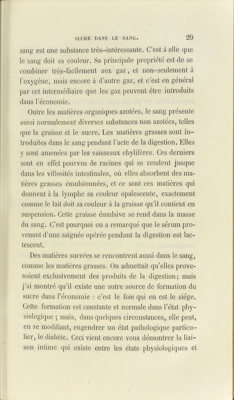 sang est une substance très-intéressante. C’est à elle que le sang doit sa couleur. Sa principale propriété est de se combiner très-facilement aux gaz, et non-seulement à l’oxygène, mais encore à d’autre gaz, et c’est en général par cet intermédiaire que les gaz peuvent être introduits dans l’économie. Outre les matières organiques azotées, le sang présente aussi normalement diverses substances non azotées, telles que la graisse et le sucre. Les matières grasses sont in- troduites dans le sang pendant l’acte de la digestion. Elles y sont amenées par les vaisseaux chylifères. Ces derniers sont en effet pourvus de racines qui se rendent jusque dans les villosités intestinales, où elles absorbent des ma- tières grasses émulsionnées, et ce sont ces matières qui donnent à la lymphe sa couleur opalescente, exactement comme le lait doit sa couleur à la graisse qu’il contient en suspension. Celte graisse émulsive se rend dans la masse du sang. C’est pourquoi on a remarqué que le sérum pro- venant d’une saignée opérée pendant la digestion est lac- tescent. Des matières sucrées se rencontrent aussi dans le sang, comme les matières grasses. On admettait qu’elles prove- naient exclusivement des produits de la digestion; mais j’ai montré qu’il existe une autre source de formation du sucre dans l’économie : c’est le foie qui en est le siège. Cette formation est constante et normale dans l’état phy- siologique ; mais, dans quelques circonstances, elle peut, en se modifiant, engendrer un état pathologique particu- lier, le diabète. Ceci vient encore vous démontrer la liai- son intime qui existe entre les états physiologiques et