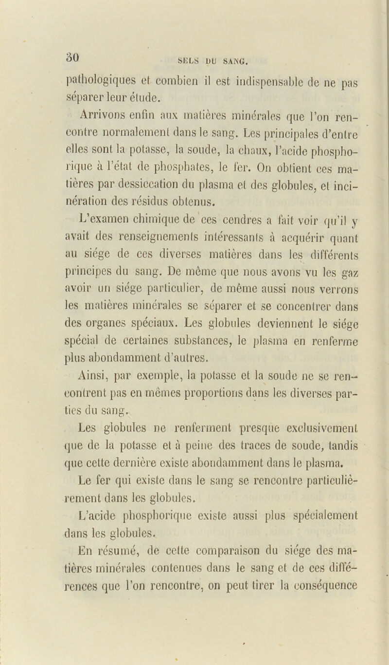 SELS LtU SANG. pathologiques et combien il est indispensable de ne pas séparer leur élude. Arrivons enfin aux matières minérales que l’on ren- contre normalement dans le sang. Les principales d’entre elles sont la potasse, la soude, la chaux, l’acide phospho- riquc à l’état de phosphates, le fer. On obtient ces ma- tières par dessiccation du plasma et des globules, et inci- nération des résidus obtenus. L’examen chimique de ces cendres a fait voir qu’il y avait des renseignements intéressants à acquérir quant au siège de ces diverses matières dans les différents principes du sang. De môme que nous avons vu les gaz avoir un siège particulier, de même aussi nous verrons les matières minérales se séparer et se concentrer dans des organes spéciaux. Les globules deviennent le siège spécial de certaines substances, le plasma en renferme plus abondamment d’autres. Ainsi, par exemple, la potasse et la soude ne se ren- contrent pas en mêmes proportions dans les diverses par- ties du sang. Les globules ne renferment presque exclusivement que de la potasse et à peine des traces de soude, tandis que cette dernière existe abondamment dans le plasma. Le fer qui existe dans le sang se rencontre particuliè- rement dans les globules. L’acide phosphorique existe aussi plus spécialement dans les globules. En résumé, de cette comparaison du siège des ma- tières minérales contenues dans le sang et de ces diffé- rences que l’on rencontre, on peut tirer la conséquence