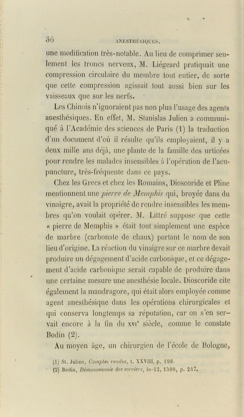 une modification Irès-nolable. Au lieu de comprimer seu- lement les troncs nerveux, M. Liégeard pratiquait une compression circulaire du membre tout entier, de sorte que celte compression agissait tout aussi bien sur les vaisseaux que sur les nerfs. * Les Chinois n’ignoraient pas non plus l’usage des agents anesthésiques. En effet, M. Stanislas Julien a communi- qué à l’Académie des sciences de Paris (1) la traduction d’un document d’où il résulte qu’ils employaient, il y a deux mille ans déjà, une plante de la famille des indicées pour rendre les malades insensibles à l’opération de l’acu- puncture, très-fréquente dans ce pays. Chez les Grecs et chez les Romains, Dioscoride et Pline mentionnent une pierre de Memphis qui, broyée dans du vinaigre, avait la propriété de rendre insensibles les mem- bres qu’on voulait opérer. M. Littré suppose que cette « pierre de Memphis » était tout simplement une espèce de marbre (carbonate de chaux) portant le nom de son lieu d’origine. La réaction du vinaigre sur ce marbre devait produire un dégagement d’acide carbonique, et ce dégage- ment d’acide carbonique serait capable de produire dans une certaine mesure une anesthésie locale. Dioscoride cite également la mandragore, qui était alors employée comme agent anesthésique dans les opérations chirurgicales et qui conserva longtemps sa réputation, car on s’en ser- vait encore à la tin du xvi° siècle, comme le constate. Bodin (2). Au moyen âge, un chirurgien de l’école de Bologne, (1) SI. Julien, Comptes rendus, t. XXV111, p. 198. (2) Bodin, Dèmohomunie des sorciers, in-12, 1598, p. 247,