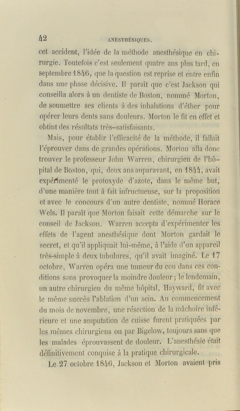 Il 2 cet accident, l’idée de la méthode anesthésique en chi- rurgie. Toutefois c’est seulement quatre ans plus tard, en septembre 1846, que la question est reprise et entre enfin dans une phase décisive. Il paraît que c’est Jackson qui conseilla alors à un dentiste de Boston, nommé Morton, de soumettre ses clients à des inhalations d’éther pour opérer leurs dents sans douleurs. Morton le fit en effet et obtint des résultats très—satisfaisants. Mais, pour établir l’efficacité de la méthode, il fallait l’éprouver dans de grandes opérations. Morton alla donc trouver le professeur John Warren, chirurgien de l’hô- pital de Boston, qui, deux ans auparavant, en 18fiâ, avait expérimenté le protoxyde d’azote, dans le même but, d’une manière tout à fait infructueuse, sur la proposition et avec le concours d’un autre dentiste, nommé Horace Wels. Il paraît que Morton faisait cette démarche sur le conseil de Jackson. Warren accepta d’expérimenter les effets de l’agent anesthésique dont Morton gardait le secret, et qu’il appliquait lui-même, à l’aide d’un appareil très-simple à deux tubulures, qu’il avait imaginé. Le 17 octobre, Warren opéra une tumeur du cou dans ces con- ditions sans provoquer la moindre douleur; le lendemain, un autre chirurgien du même hôpital, Ilayward, fit avec le même succès l’ablation d’un sein. Au commencement du mois de novembre, une résection de la mâchoire infé- rieure et une amputation de cuisse furent pratiquées par les mêmes chirurgiens ou par Bigelow, toujours sans que les malades éprouvassent de douleur. L’anesthésie était définitivement conquise à la pratique chirurgicale. Le 27 octobre 18ft6, Jackson et Morton avaient pris