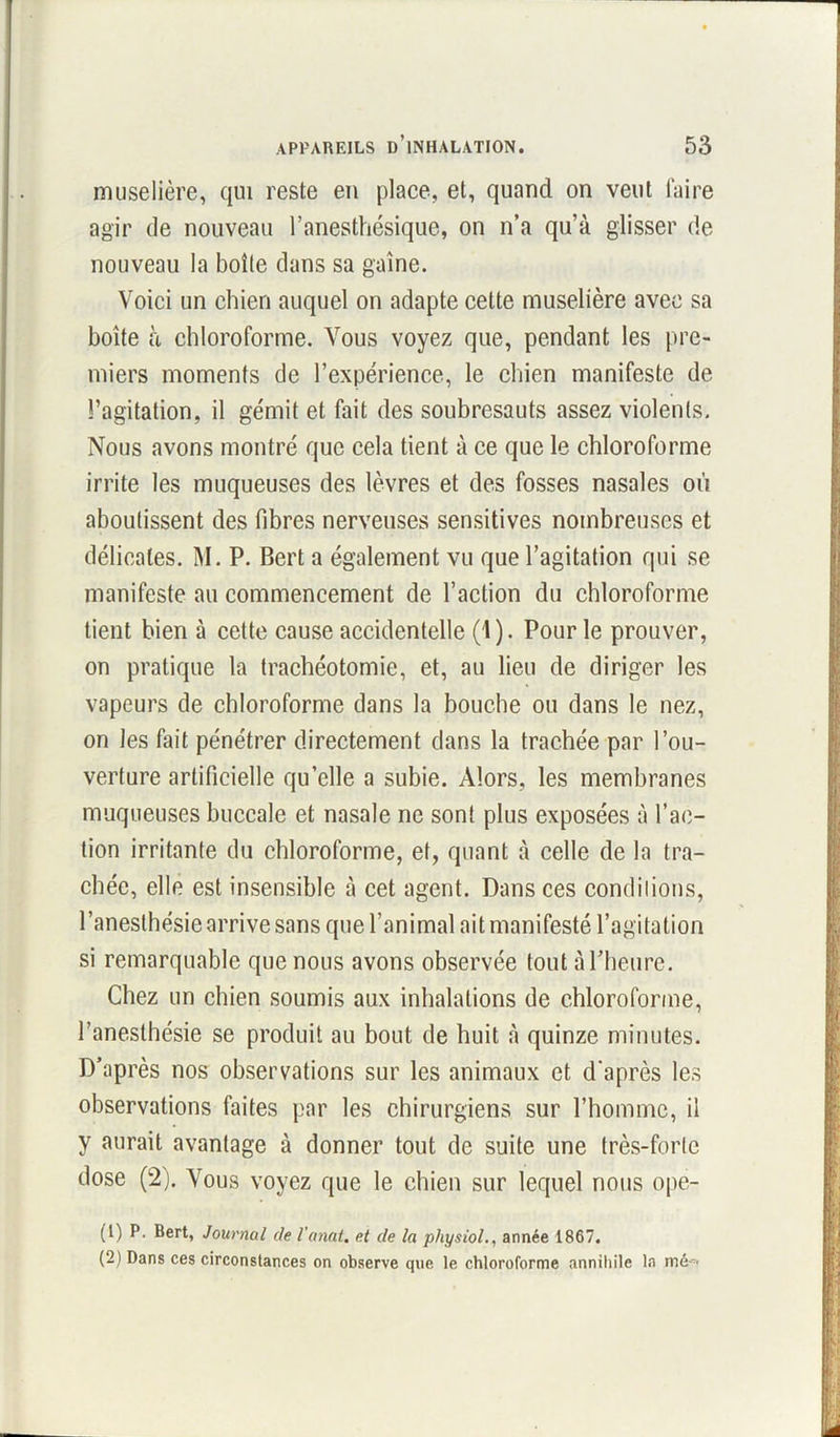 muselière, qui reste en place, et, quand on veut faire agir de nouveau l’anesthésique, on n’a qu’à glisser de nouveau la boîte dans sa gaine. Voici un chien auquel on adapte cette muselière avec sa boîte à chloroforme. Vous voyez que, pendant les pre- miers moments de l’expérience, le chien manifeste de l’agitation, il gémit et fait des soubresauts assez violents. Nous avons montré que cela tient à ce que le chloroforme irrite les muqueuses des lèvres et des fosses nasales où aboutissent des fibres nerveuses sensitives nombreuses et délicates. M. P. Bert a également vu que l’agitation qui se manifeste au commencement de l’action du chloroforme tient bien à celte cause accidentelle (1). Pour le prouver, on pratique la trachéotomie, et, au lieu de diriger les vapeurs de chloroforme dans la bouche ou dans le nez, on les fait pénétrer directement dans la trachée par l’ou- verture artificielle qu’elle a subie. Alors, les membranes muqueuses buccale et nasale ne sont plus exposées à l’ac- tion irritante du chloroforme, et, quant à celle de la tra- chée, elle est insensible à cet agent. Dans ces comblions, l’anesthésie arrive sans que l’animal ait manifesté l’agitation si remarquable que nous avons observée tout à l'heure. Chez un chien soumis aux inhalations de chloroforme, l’anesthésie se produit au bout de huit à quinze minutes. D’après nos observations sur les animaux et d'après les observations faites par les chirurgiens sur l’homme, il y aurait avantage à donner tout de suite une très-forte dose (2). Vous voyez que le chien sur lequel nous ope- (1) P. Bert, Journal de l’anat. et de la physiol., année 1867. (2) Dans ces circonstances on observe que le chloroforme annihile la mé ■