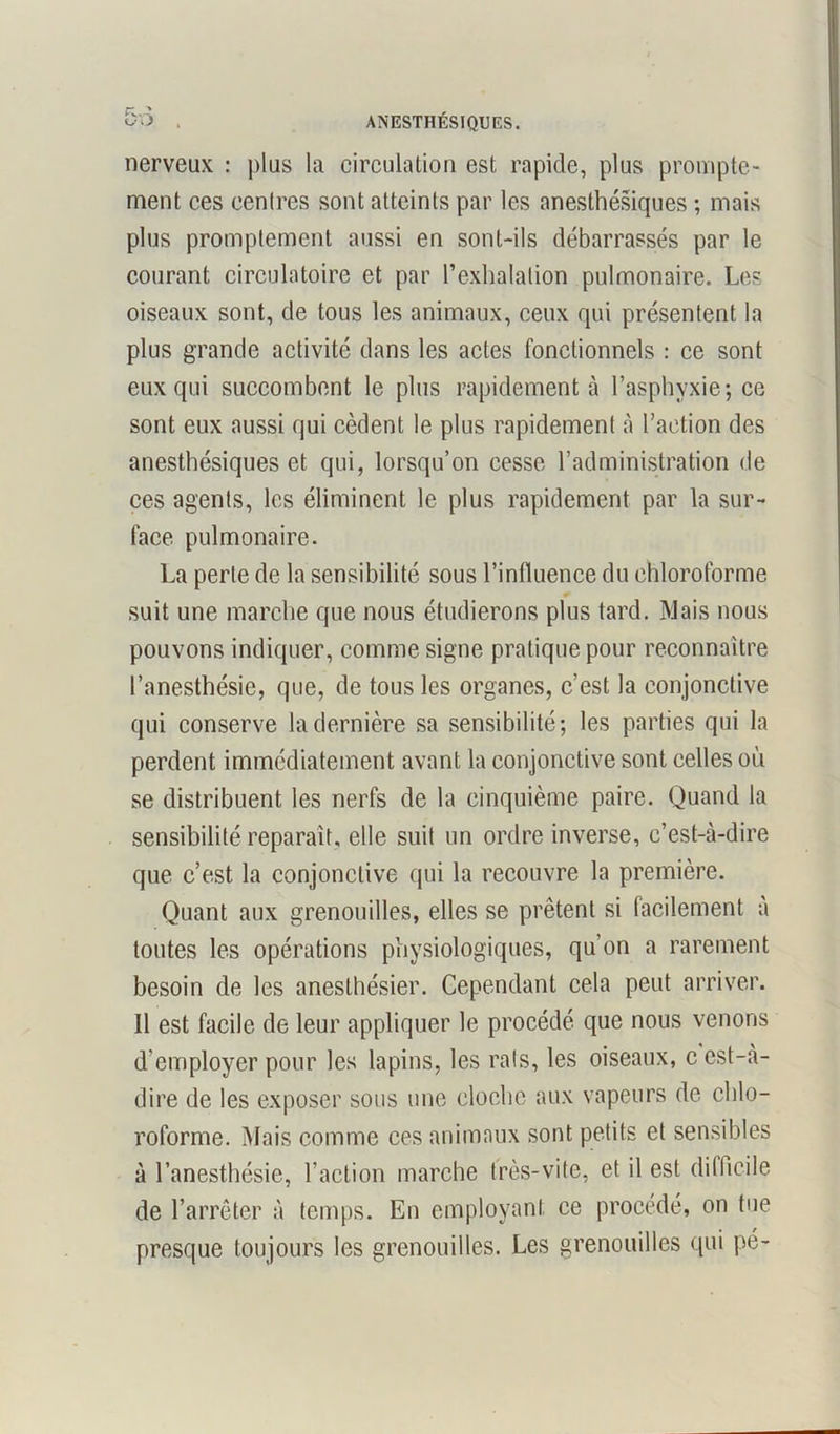 .J ANESTHÉSIQUES. nerveux : plus la circulation est rapide, plus prompte- ment ces centres sont atteints par les anesthésiques ; mais plus promptement aussi en sont-ils débarrassés par le courant circulatoire et par l’exhalation pulmonaire. Les oiseaux sont, de tous les animaux, ceux qui présentent la plus grande activité dans les actes fonctionnels : ce sont eux qui succombent le plus rapidement à l’asphyxie; ce sont eux aussi qui cèdent le plus rapidement à l’action des anesthésiques et qui, lorsqu’on cesse l’administration de ces agents, les éliminent le plus rapidement par la sur- face pulmonaire. La perte de la sensibilité sous l’influence du chloroforme suit une marche que nous étudierons plus tard. Mais nous pouvons indiquer, comme signe pratique pour reconnaître l’anesthésie, que, de tous les organes, c’est la conjonctive qui conserve la dernière sa sensibilité; les parties qui la perdent immédiatement avant la conjonctive sont celles où se distribuent les nerfs de la cinquième paire. Quand la sensibilité reparaît, elle suit un ordre inverse, c’est-à-dire que c’est la conjonctive qui la recouvre la première. Quant aux grenouilles, elles se prêtent si facilement à toutes les opérations physiologiques, qu’on a rarement besoin de les anesthésier. Cependant cela peut arriver. Il est facile de leur appliquer le procédé que nous venons d'employer pour les lapins, les rats, les oiseaux, c est-à- dire de les exposer sous une cloche aux vapeurs de chlo- roforme. Mais comme ces animaux sont petits et sensibles à l’anesthésie, l’action marche très-vite, et il est difficile de l’arrêter à temps. En employant ce procédé, on tue presque toujours les grenouilles. Les grenouilles qui pé-