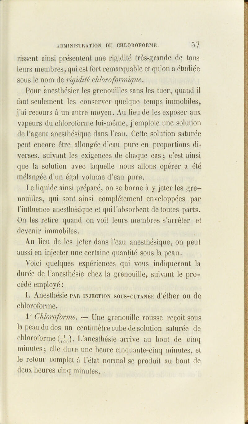 rissent ainsi présentent une rigidité très-grande de tous leurs membres, qui est fort remarquable et qu’on a étudiée sous le nom de rigidité chloroformique. Pour anesthésier les grenouilles sans les tuer, quand il faut seulement les conserver quelque temps immobiles, j’ai recours à un autre moyen. Au lieu de les exposer aux vapeurs du chloroforme lui-même, j'emploie une solution de l’agent anesthésique dans l’eau. Cette solution saturée peut encore être allongée d’eau pure en proportions di- verses, suivant les exigences de chaque cas ; c’est ainsi que la solution avec laquelle nous allons opérer a été mélangée d’un égal volume d’eau pure. Le liquide ainsi préparé, on se borne à y jeter les gre- nouilles, qui sont ainsi complètement enveloppées par l’influence anesthésique et qui l’absorbent de toutes parts. On les retire quand on voit leurs membres s’arrêter et devenir immobiles. Au lieu de les jeter dans l’eau anesthésique, on peut aussi en injecter une certaine quantité sous la peau. Voici quelques expériences qui vous indiqueront la durée de l’anesthésie chez la grenouille, suivant le pro- cédé employé: I. Anesthésie par injection sous-cutanée d’éther ou de chloroforme. 1° Chloroforme. — Une grenouille rousse reçoit sous la peau du dos un centimètre cube de solution saturée de chloroforme (7^). L’anesthésie arrive au bout de cinq minutes; elle dure une heure cinquante-cinq minutes, et le retour complet à l’état normal se produit au bout de deux heures cinq minutes.