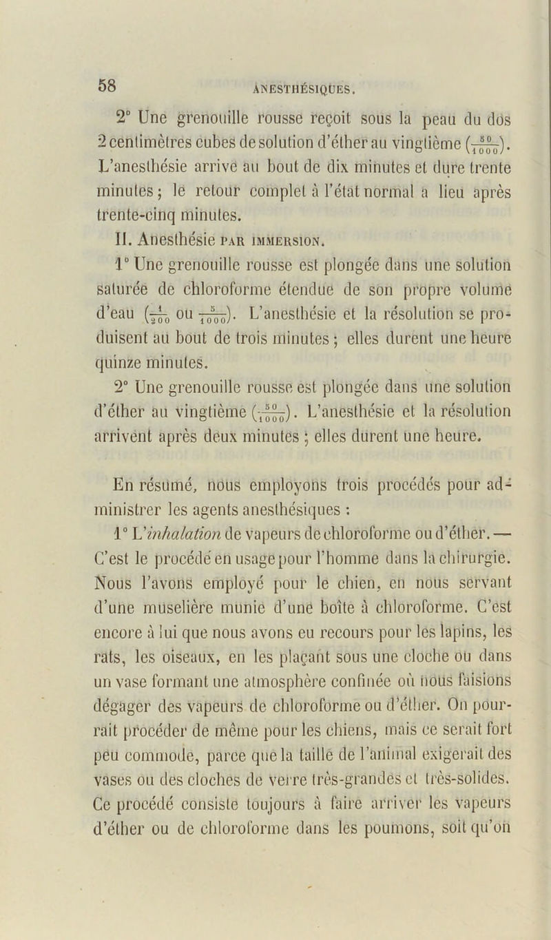 2° Une grenouille rousse reçoit sous la peau du dos 2 centimètres cubes de solution d’éther au vingtième . L’anesthésie arrive au bout de dix minutes et dure trente minutes; lé retour complet à l’état normal a lieu après trente-cinq minutes. II. Anesthésie par immersion. 1° Une grenouille rousse est plongée dans une solution saturée de chloroforme étendue de son propre volume d’eau ou L’anesthésie et la résolution se pro- duisent au bout de trois minutes ; elles durent une heure quinze minutes. 2° Une grenouille rousse est plongée dans une solution d’éther au vingtième . L’anesthésie et la résolution arrivent après deux minutes ; elles durent une heure. En résumé, nous employons trois procédés pour ad- ministrer les agents anesthésiques : 1° L'inhalation de vapeurs de chloroforme ou d’éther. — C’est le procédé en usage pour l’homme dans la chirurgie. Nous l’avons employé pour le chien, en nous servant d’une muselière munie d’une boîte à chloroforme. C’est encore à lui que nous avons eu recours pour les lapins, les rats, les oiseaux, en les plaçant sous une cloche ou dans un vase formant une atmosphère confinée où nous faisions dégager des vapeurs de chloroforme ou d’éllier. On pour- rait procéder de même pour les chiens, mais ce serait fort peu commode, parce que la taille de l’animal exigerait des vases ou des cloches de verre très-grandes et très-solides. Ce procédé consiste toujours à faire arriver les vapeurs d’éther ou de chloroforme dans les poumons, soit qu’on