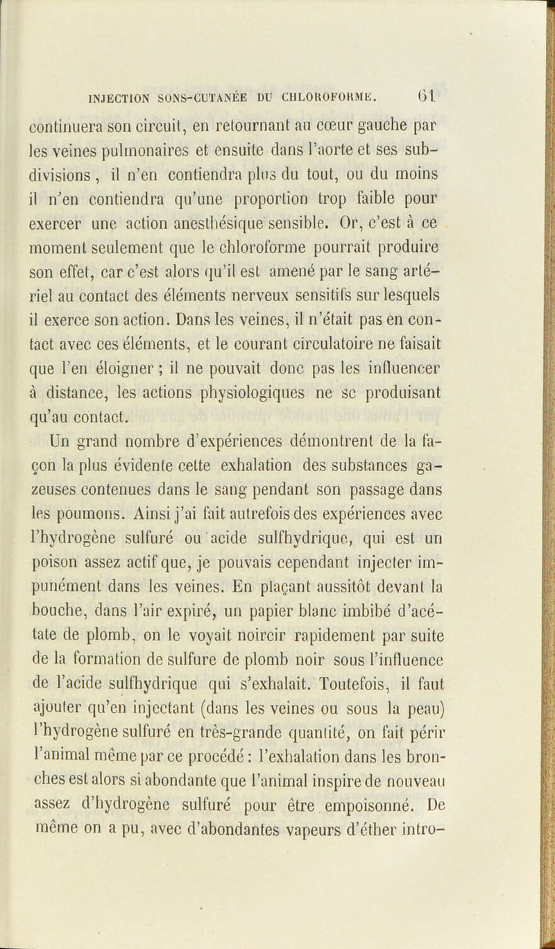 INJECTION SONS-CUTANÉE DU CHLOROFORME. (31 continuera son circuit, en retournant au cœur gauche par les veines pulmonaires et ensuite dans l’aorte et ses sub- divisions , il n’en contiendra plus du tout, ou du moins il n'en contiendra qu’une proportion trop faible pour exercer une action anesthésique sensible. Or, c’est à ce moment seulement que le chloroforme pourrait produire son effet, car c’est alors qu’il est amené par le sang arté- riel au contact des éléments nerveux sensitifs sur lesquels il exerce son action. Dans les veines, il n’était pas en con- tact avec ces éléments, et le courant circulatoire ne faisait que l’en éloigner ; il ne pouvait donc pas les influencer à distance, les actions physiologiques ne sc produisant qu’au contact. Un grand nombre d’expériences démontrent de la fa- çon la plus évidente cette exhalation des substances ga- zeuses contenues dans le sang pendant son passage dans les poumons. Ainsi j’ai fait autrefois des expériences avec l’hydrogène sulfuré ou acide sulfhydrique, qui est un poison assez actif que, je pouvais cependant injecter im- punément dans les veines. En plaçant aussitôt devant la bouche, dans l’air expiré, un papier blanc imbibé d’acé- tate de plomb, on le voyait noircir rapidement par suite de la formation de sulfure de plomb noir sous l’influence de l’acide sulfhydrique qui s’exhalait. Toutefois, il faut ajouter qu’en injectant (dans les veines ou sous la peau) l’hydrogène sulfuré en très-grande quantité, on fait périr l’animal même par ce procédé : l’exhalation dans les bron- ches est alors si abondante que l’animal inspire de nouveau assez d’hydrogène sulfuré pour être empoisonné. De même on a pu, avec d’abondantes vapeurs d’éther intro-
