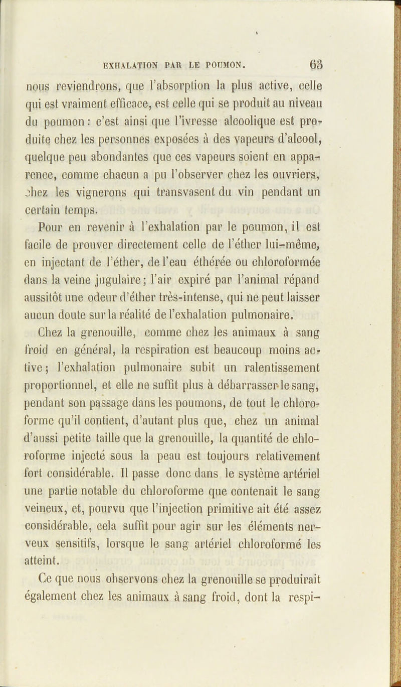 nous reviendrons, que l’absorplion la plus active, celle qui est vraiment efficace, est celle qui se produit au niveau du poumon : c’est ainsi que l’ivresse alcoolique est pro- duite chez les personnes exposées à des vapeurs d’alcool, quelque peu abondantes que ces vapeurs soient en appa- rence, comme chacun a pu l’observer chez les ouvriers, chez les vignerons qui transvasent du vin pendant un certain temps. Pour en revenir à l’exhalation par le poumon, il est facile de prouver directement celle de l’éther lui-même, en injectant de l’éther, de l’eau éthérée ou chloroformée dans la veine jugulaire; l’air expiré par l’animal répand aussitôt une odeur d’éther très-intense, qui ne peut laisser aucun doute sur la réalité de l’exhalation pulmonaire. Chez la grenouille, comme chez les animaux à sang froid en général, la respiration est beaucoup moins ac- tive ; l’exhalation pulmonaire subit un ralentissement proportionnel, et elle ne suffit plus à débarrasser le sang, pendant son passage dans les poumons, de tout le chloro- forme qu’il contient, d’autant plus que, chez un animal d’aussi petite taille que la grenouille, la quantité de chlo- roforme injecté sous la peau est toujours relativement fort considérable. Il passe donc dans le système artériel une partie notable du chloroforme que contenait le sang veineux, et, pourvu que l’injection primitive ait été assez considérable, cela suffit pour agir sur les éléments ner- veux sensitifs, lorsque le sang artériel chloroformé les atteint. Ce que nous observons chez la grenouille se produirait également chez les animaux à sang froid, dont la respi-