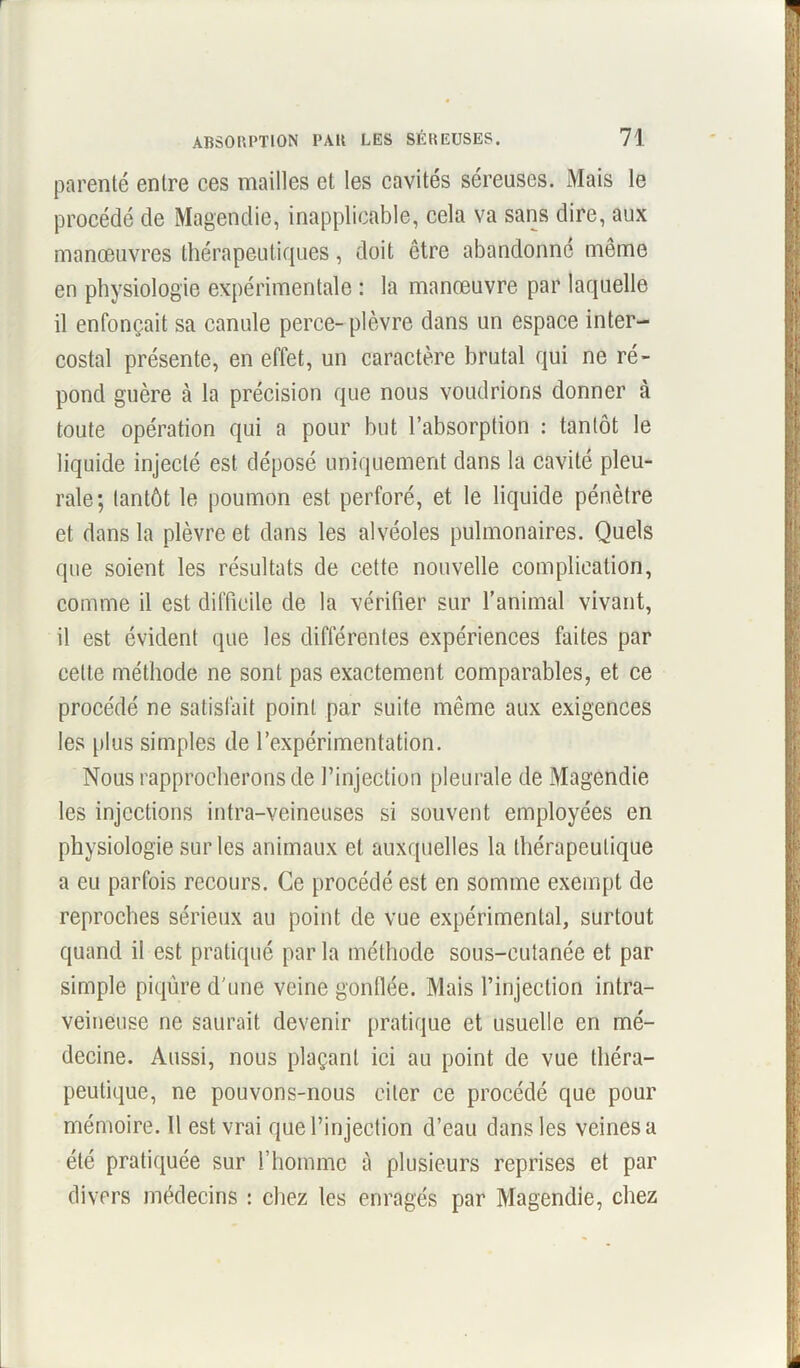 parenté entre ces mailles et les cavités séreuses. Mais le procédé de Magendie, inapplicable, cela va sans dire, aux manoeuvres thérapeutiques, doit être abandonne même en physiologie expérimentale : la manœuvre par laquelle il enfonçait sa canule perce- plèvre dans un espace inter- costal présente, en effet, un caractère brutal qui ne ré- pond guère à la précision que nous voudrions donner à toute opération qui a pour but l’absorption : tantôt le liquide injecté est déposé uniquement dans la cavité pleu- rale; tantôt le poumon est perforé, et le liquide pénètre et dans la plèvre et dans les alvéoles pulmonaires. Quels que soient les résultats de cette nouvelle complication, comme il est difficile de la vérifier sur l’animal vivant, il est évident que les différentes expériences faites par cette méthode ne sont pas exactement comparables, et ce procédé ne satisfait point par suite même aux exigences les plus simples de l’expérimentation. Nous rapprocherons de l’injection pleurale de Magendie les injections intra-veineuses si souvent employées en physiologie sur les animaux et auxquelles la thérapeutique a eu parfois recours. Ce procédé est en somme exempt de reproches sérieux au point de vue expérimental, surtout quand il est pratiqué par la méthode sous-cutanée et par simple piqûre d'une veine gonflée. Mais l’injection intra- veineuse ne saurait devenir pratique et usuelle en mé- decine. Aussi, nous plaçant ici au point de vue théra- peutique, ne pouvons-nous citer ce procédé que pour mémoire. 11 est vrai que l’injection d’eau dans les veines a été pratiquée sur l’homme à plusieurs reprises et par divers médecins : chez les enragés par Magendie, chez