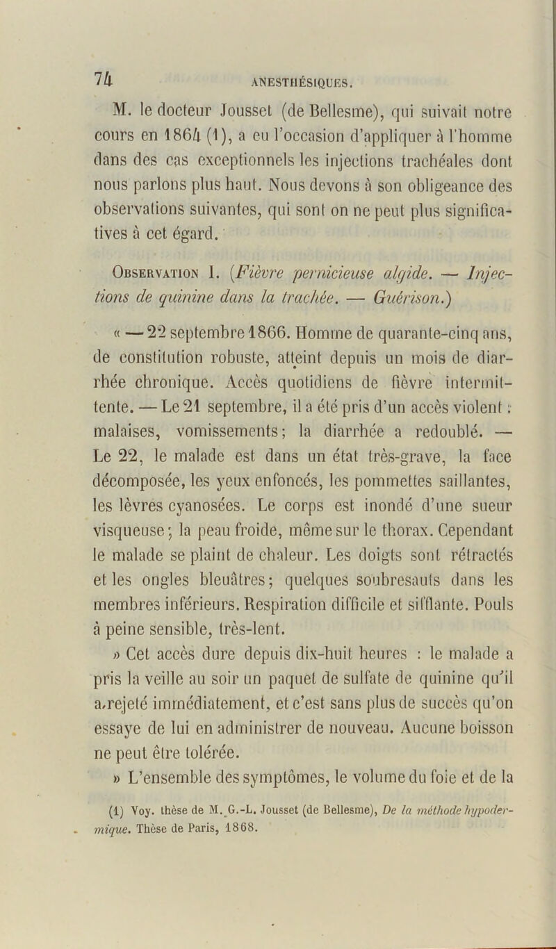 7 h M. le docteur Joussct (de Bellesme), qui suivait notre cours en 186/i (1), a eu l’occasion d’appliquer à l’homme dans des cas exceptionnels les injections trachéales dont nous parlons plus haut. Nous devons à son obligeance des observations suivantes, qui sont on ne peut plus significa- tives à cet égard. Observation 1. (Fièvre pernicieuse algide. — Injec- tions de quinine dans la trachée. — Guérison.) « —22 septembre 1866. Homme de quarante-cinq ans, de constitution robuste, atteint depuis un mois de diar- rhée chronique. Accès quotidiens de fièvre intermit- tente. — Le 21 septembre, il a été pris d’un accès violent : malaises, vomissements; la diarrhée a redoublé. — Le 22, le malade est dans un état très-grave, la face décomposée, les yeux enfoncés, les pommettes saillantes, les lèvres cyanosées. Le corps est inondé d’une sueur visqueuse; la peau froide, même sur le thorax. Cependant le malade se plaint de chaleur. Les doigts sont rétractés et les ongles bleuâtres; quelques soubresauts dans les membres inférieurs. Respiration difficile et sifflante. Pouls à peine sensible, très-lent. » Cet accès dure depuis dix-huit heures : le malade a pris la veille au soir un paquet de sulfate de quinine qu'il a.rejeté immédiatement, et c’est sans plus de succès qu’on essaye de lui en administrer de nouveau. Aucune boisson ne peut être tolérée. » L’ensemble des symptômes, le volume du foie et de la (1) Voy. thèse de M. G.-L. Jousset (de Bellesme), De la méthode hypoder- . mique. Thèse de Paris, 1868.