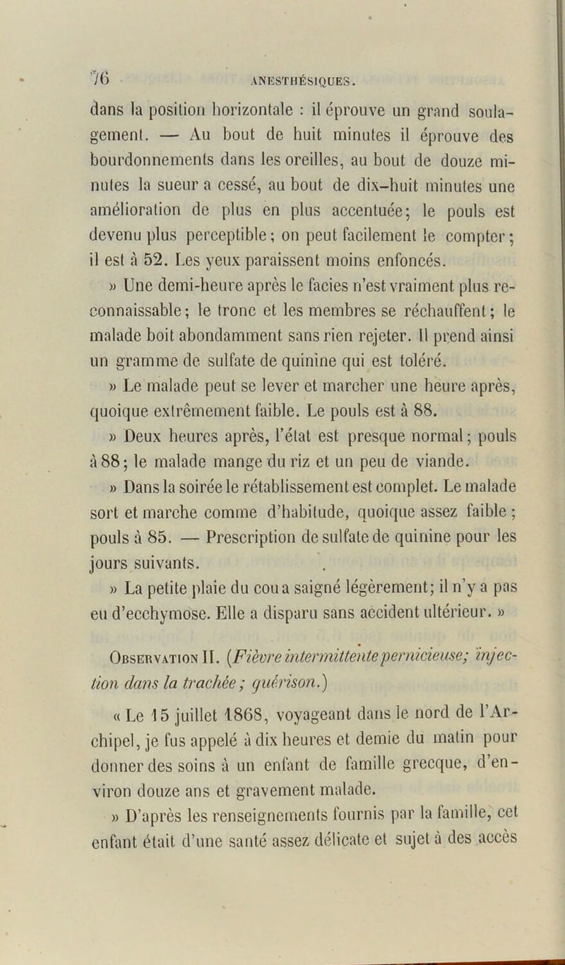 dans la position horizontale : il éprouve un grand soula- gement. — Au bout de huit minutes il éprouve des bourdonnements dans les oreilles, au bout de douze mi- nutes la sueur a cessé, au bout de dix-huit minutes une amélioration de plus en plus accentuée; le pouls est devenu plus perceptible; on peut facilement le compter; il est à 52. Les yeux paraissent moins enfoncés. » Une demi-heure après le faciès n’est vraiment plus re- connaissable ; le tronc et les membres se réchauffent; le malade boit abondamment sans rien rejeter. 11 prend ainsi un gramme de sulfate de quinine qui est toléré. » Le malade peut se lever et marcher une heure après, quoique extrêmement faible. Le pouls est à 88. » Deux heures après, l’état est presque normal ; pouls à 88; le malade mange du riz et un peu de viande. » Dans la soirée le rétablissement est complet. Le malade sort et marche comme d’habitude, quoique assez faible ; pouls à 85. — Prescription de sulfate de quinine pour les jours suivants. » La petite plaie du cou a saigné légèrement; il n’y a pas eu d’ecchymose. Elle a disparu sans accident ultérieur. » Observation IL [Fièvre intermittente pernicieuse; injec- tion clans la trachée ; guérison.) « Le 15 juillet 1868, voyageant dans le nord de l’Ar- chipel, je fus appelé à dix heures et demie du matin pour donner des soins à un enfant de famille grecque, d’en- viron douze ans et gravement malade. » D’après les renseignements fournis par la famille, cet enfant était d’une santé assez délicate et sujet à des accès