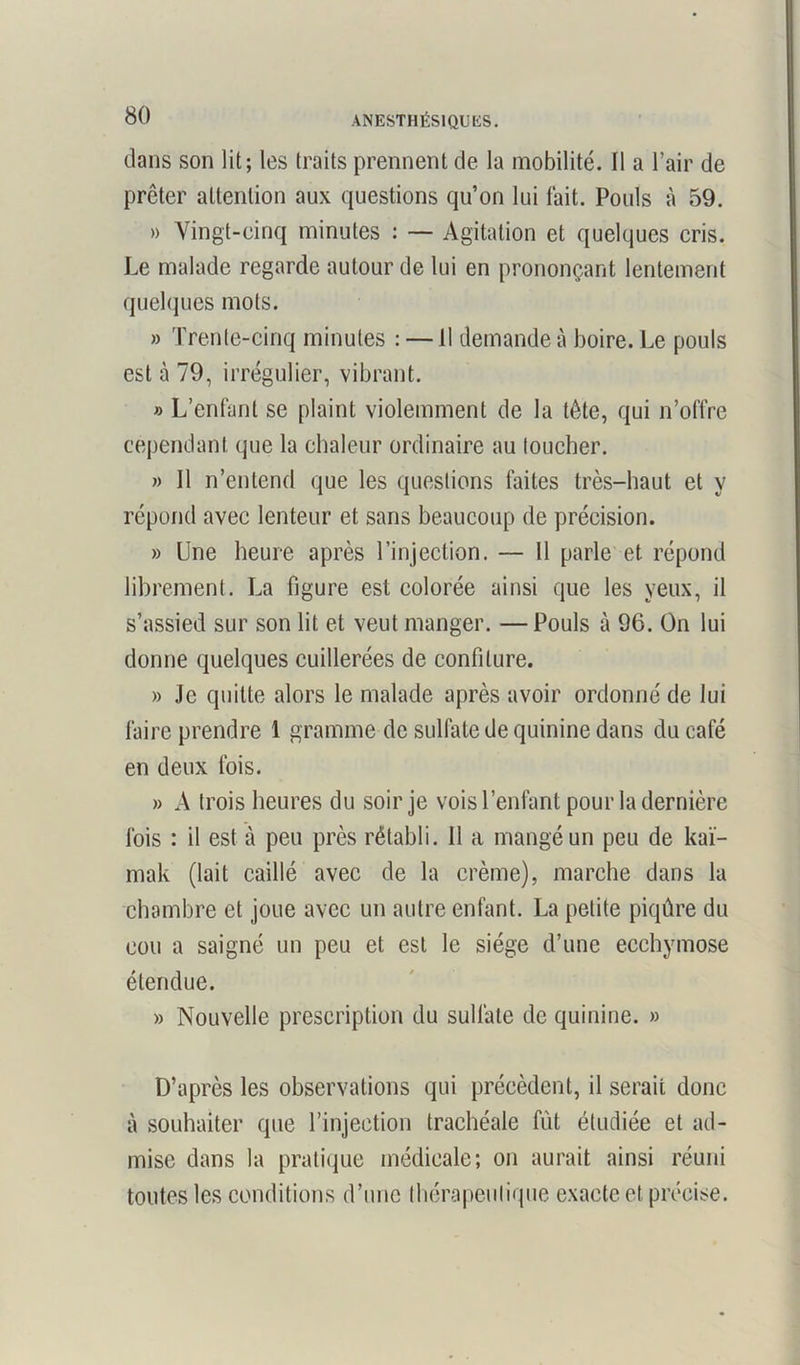 dans son lit; les traits prennent de la mobilité. Il a l’air de prêter attention aux questions qu’on lui lait. Pouls à 59. » Vingt-cinq minutes : — Agitation et quelques cris. Le malade regarde autour de lui en prononçant lentement quelques mots. » Trente-cinq minutes : —11 demande à boire. Le pouls est à 79, irrégulier, vibrant. » L’enfant se plaint violemment de la tète, qui n’offre cependant que la chaleur ordinaire au loucher. » 11 n’entend que les questions faites très-haut et y répond avec lenteur et sans beaucoup de précision. » Une heure après l’injection. — 11 parle et répond librement. La figure est colorée ainsi que les yeux, il s’assied sur son lit et veut manger. — Pouls à 96. On lui donne quelques cuillerées de confiture. » Je quitte alors le malade après avoir ordonné de lui faire prendre 1 gramme de sulfate de quinine dans du café en deux fois. » A trois heures du soir je vois l’enfant pour la dernière fois : il est à peu près rétabli. 11 a mangé un peu de kaï- mak (lait caillé avec de la crème), marche dans la chambre et joue avec un autre enfant. La petite piqûre du cou a saigné un peu et est le siège d’une ecchymose étendue. » Nouvelle prescription du sulfate de quinine. » D’après les observations qui précèdent, il serait donc à souhaiter que l’injection trachéale fût étudiée et ad- mise dans la pratique médicale; on aurait ainsi réuni toutes les conditions d’une thérapeutique exacte et précise.