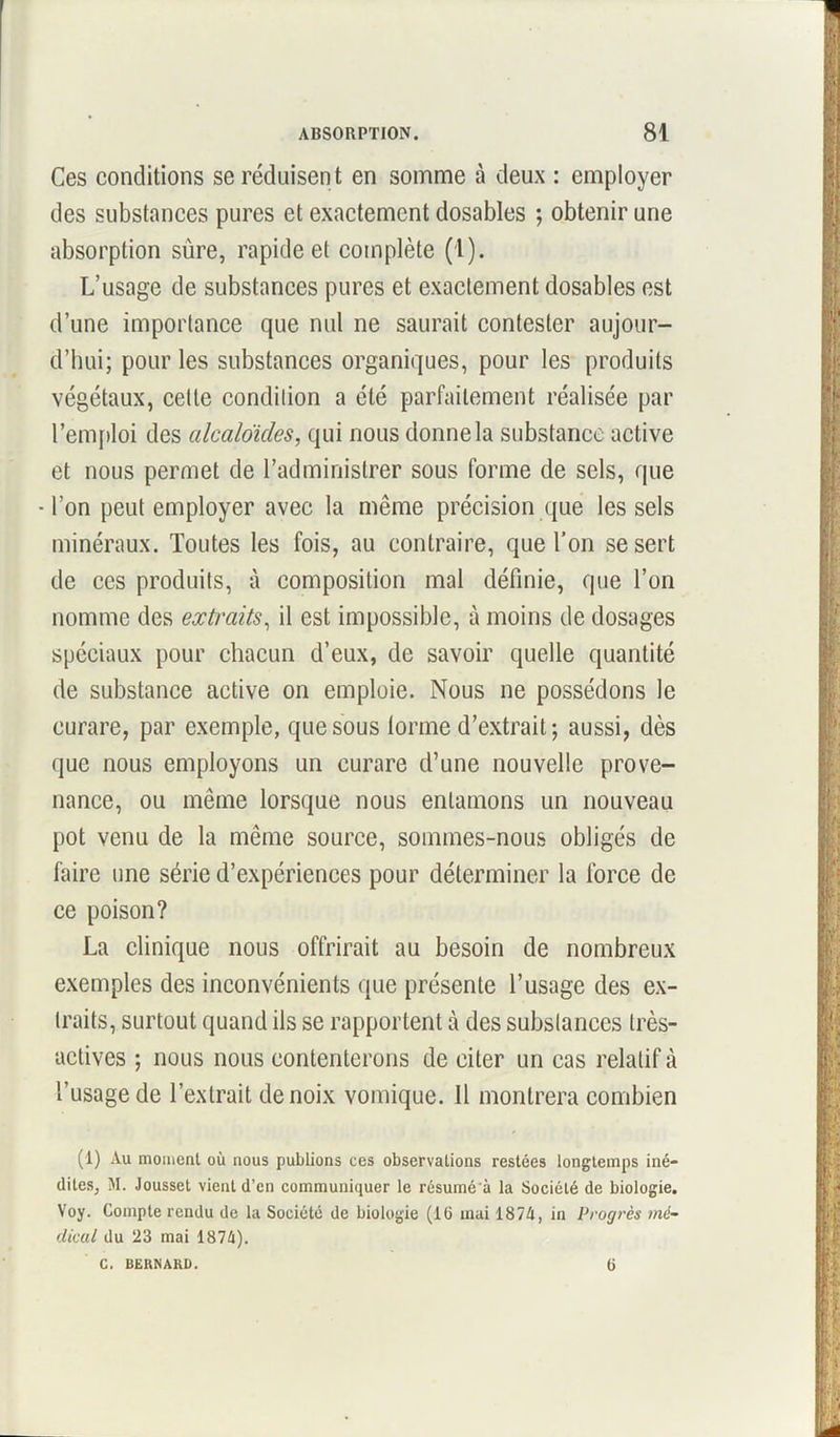 Ces conditions se réduisent en somme à deux : employer des substances pures et exactement dosables ; obtenir une absorption sure, rapide et complète (1). L’usage de substances pures et exactement dosables est d’une importance que nul ne saurait contester aujour- d’hui; pour les substances organiques, pour les produits végétaux, celte condition a été parfaitement réalisée par 1’emploi des alcaloïdes, qui nous donne la substance active et nous permet de l’administrer sous forme de sels, que •l’on peut employer avec la même précision que les sels minéraux. Toutes les fois, au contraire, que l’on se sert de ces produits, à composition mal définie, que l’on nomme des extraits, il est impossible, à moins de dosages spéciaux pour chacun d’eux, de savoir quelle quantité de substance active on emploie. Nous ne possédons le curare, par exemple, que sous tonne d’extrait; aussi, dès que nous employons un curare d’une nouvelle prove- nance, ou même lorsque nous entamons un nouveau pot venu de la même source, sommes-nous obligés de faire une série d’expériences pour déterminer la force de ce poison? La clinique nous offrirait au besoin de nombreux exemples des inconvénients que présente l’usage des ex- traits, surtout quand ils se rapportent à des substances très- actives ; nous nous contenterons de citer un cas relatif à l’usage de l’extrait de noix vomique. Il montrera combien (1) Au moinenl où nous publions ces observations restées longtemps iné- dites, M. Jousset vient d’en communiquer le résumé'à la Société de biologie. Voy. Compte rendu de la Société de biologie (16 mai 1874, in Progrès mé- dical du 23 mai 1874). C. BERNARD. 6