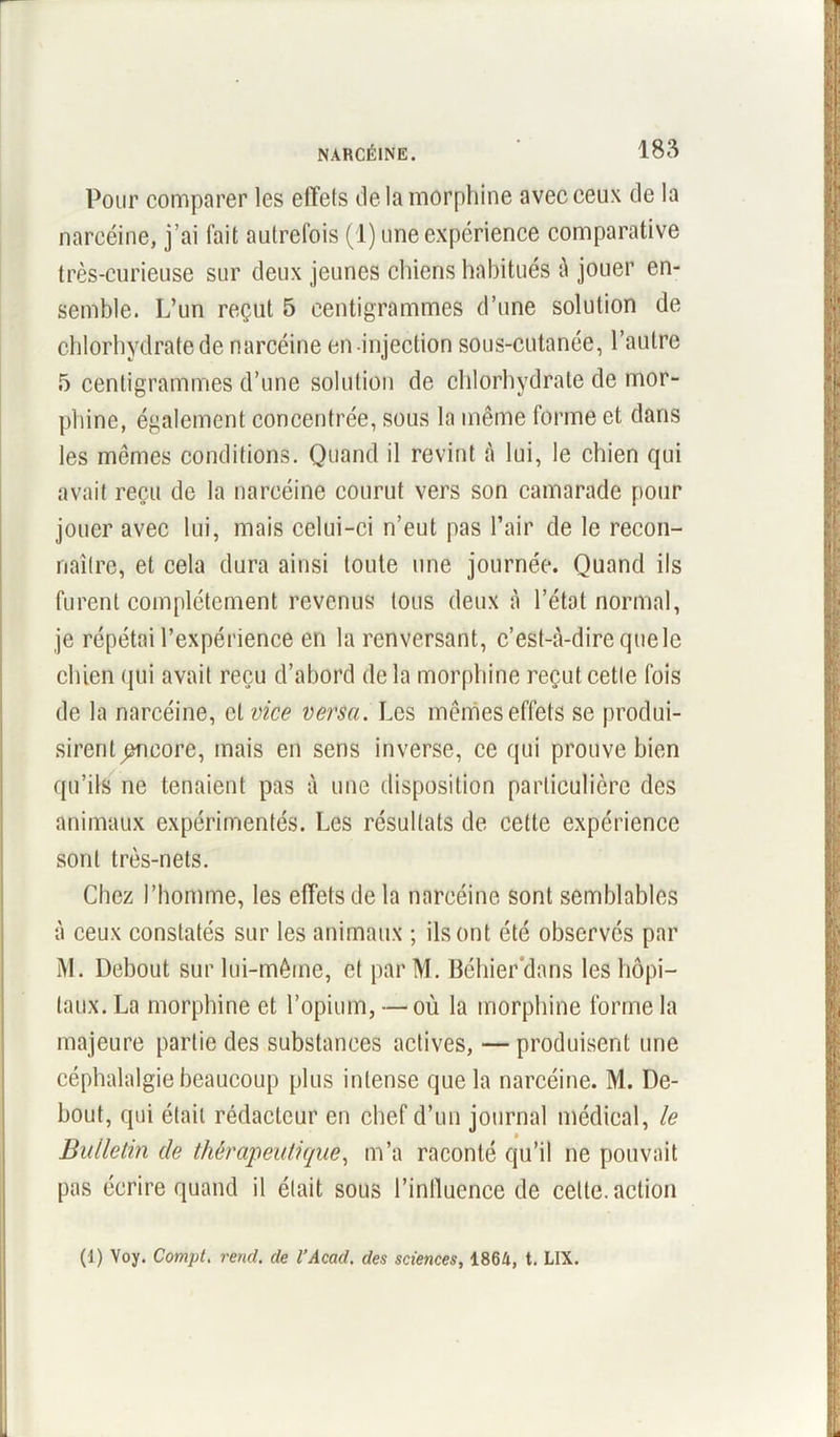 Pour comparer les effets île la morphine avec ceux de la nareéine, j’ai fait autrefois (1) une expérience comparative très-curieuse sur deux jeunes chiens habitués à jouer en- semble. L’un reçut 5 centigrammes d’une solution de chlorhydrate de nareéine en-injection sous-cutanée, l’autre 5 centigrammes d’une solution de chlorhydrate de mor- phine, également concentrée, sous la même forme et dans les mêmes conditions. Quand il revint à lui, le chien qui avait reçu de la nareéine courut vers son camarade pour jouer avec lui, mais celui-ci n’eut pas l’air de le recon- naître, et cela dura ainsi toute une journée. Quand ils furent complètement revenus tous deux à l’état normal, je répétai l’expérience en la renversant, c’est-à-dire que le chien qui avait reçu d’abord de la morphine reçut cette fois de la nareéine, et vice versa. Les mêmes effets se produi- sirent encore, mais en sens inverse, ce qui prouve bien qu’ils ne tenaient pas à une disposition particulière des animaux expérimentés. Les résultats de cette expérience sont très-nets. Chez l’homme, les effets de la nareéine sont semblables à ceux constatés sur les animaux ; ils ont été observés par M. Debout sur lui-même, et par M. Béhier'dans les hôpi- taux. La morphine et l’opium, — où la morphine forme la majeure partie des substances actives, — produisent une céphalalgie beaucoup plus intense que la nareéine. M. De- bout, qui était rédacteur en chef d’un journal médical, le Bulletin de thérapeutique, m’a raconté qu’il ne pouvait pas écrire quand il était sous l’influence de cette, action