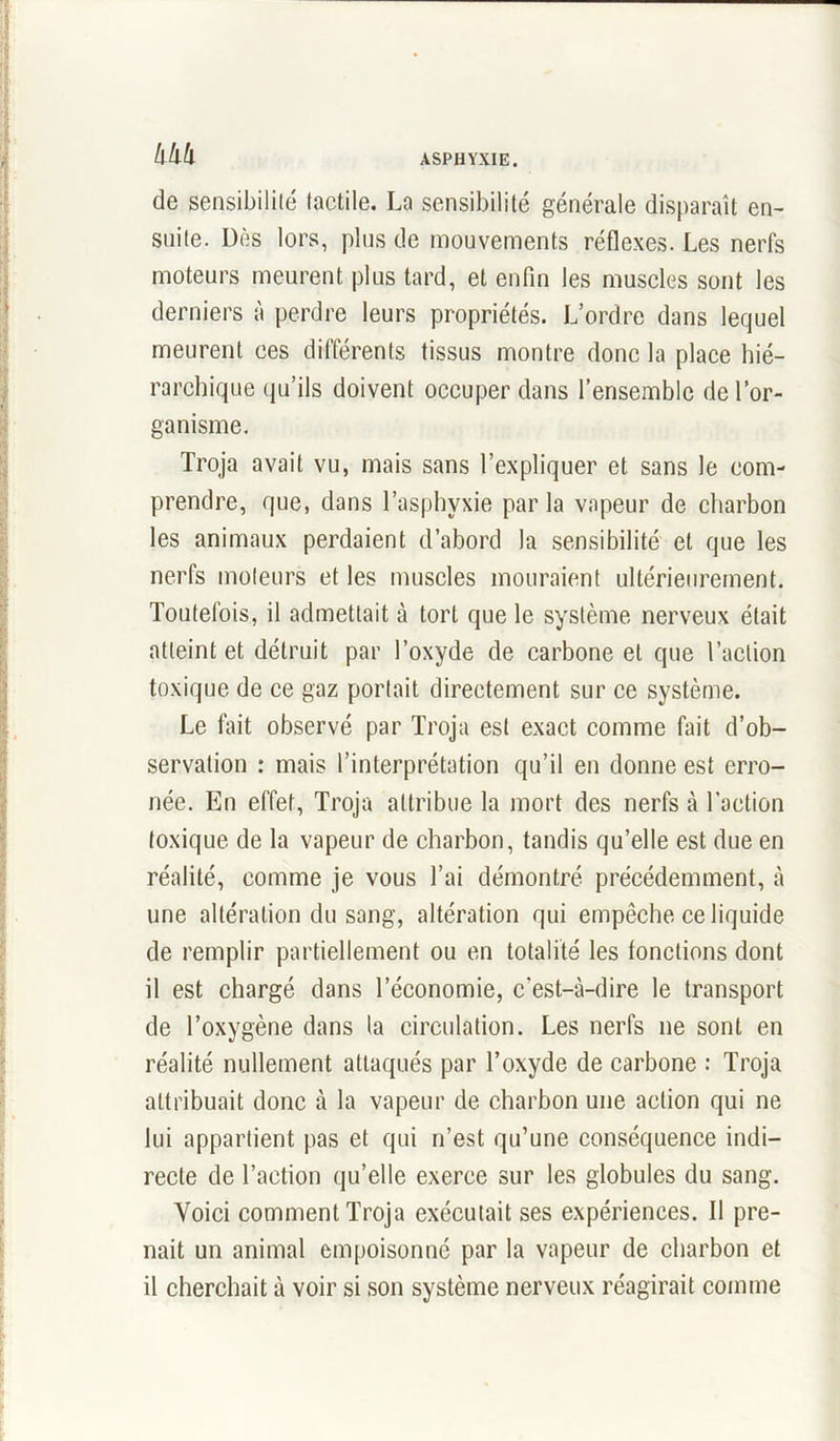 de sensibilité tactile. La sensibilité générale disparaît en- suite. Dès lors, plus de mouvements réflexes. Les nerfs moteurs meurent plus tard, et enfin les muscles sont les derniers à perdre leurs propriétés. L’ordre dans lequel meurent ces différents tissus montre donc la place hié- rarchique qu’ils doivent occuper dans l’ensemble de l’or- ganisme. Troja avait vu, mais sans l’expliquer et sans le com- prendre, que, dans l’asphyxie par la vapeur de charbon les animaux perdaient d’abord la sensibilité et que les nerfs moteurs et les muscles mouraient ultérieurement. Toutefois, il admettait à tort que le système nerveux était atteint et détruit par l’oxyde de carbone et que l’action toxique de ce gaz portait directement sur ce système. Le fait observé par Troja est exact comme fait d’ob- servation : mais l’interprétation qu’il en donne est erro- née. En effet, Troja attribue la mort des nerfs à l’action toxique de la vapeur de charbon, tandis qu’elle est due en réalité, comme je vous l’ai démontré précédemment, à une altération du sang, altération qui empêche ce liquide de remplir partiellement ou en totalité les tondions dont il est chargé dans l’économie, c'est-à-dire le transport de l’oxygène dans la circulation. Les nerfs ne sont en réalité nullement attaqués par l’oxyde de carbone : Troja attribuait donc à la vapeur de charbon une action qui ne lui appartient pas et qui n’est qu’une conséquence indi- recte de l’action qu’elle exerce sur les globules du sang. Voici comment Troja exécutait ses expériences. Il pre- nait un animal empoisonné par la vapeur de charbon et il cherchait à voir si son système nerveux réagirait comme
