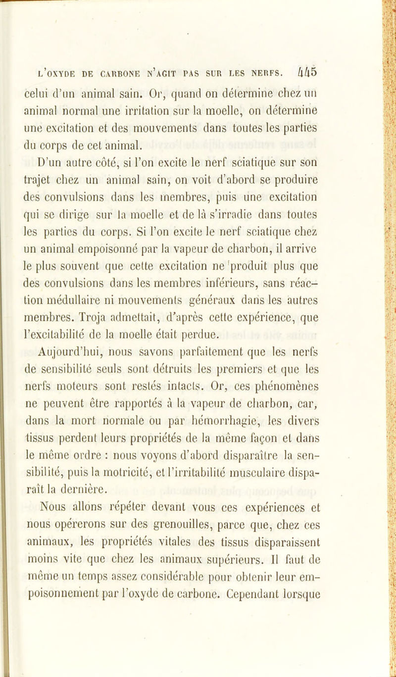 celui d’un animal sain. Or, quand on détermine chez un animal normal une irritation sur la moelle, on détermine une excitation et des mouvements dans toutes les parties du corps de cet animal. D’un autre côté, si l’on excite le nerf sciatique sur son trajet chez un animal sain, on voit d’abord se produire des convulsions dans les membres, puis une excitation qui se dirige sur la moelle et de là s’irradie dans toutes les parties du corps. Si l’on excite le nerf sciatique chez un animal empoisonné par la vapeur de charbon, il arrive le plus souvent que cette excitation ne 'produit plus que des convulsions dans les membres inférieurs, sans réac- tion médullaire ni mouvements généraux dans les autres membres. Troja admettait, d’après cette expérience, que l’excitabilité de la moelle était perdue. Aujourd’hui, nous savons parfaitement que les nerfs de sensibilité seuls sont détruits les premiers et que les nerfs moteurs sont restés intacts. Or, ces phénomènes ne peuvent être rapportés à la vapeur de charbon, car, dans la mort normale ou par hémorrhagie, les divers tissus perdent leurs propriétés de la même façon et dans le même ordre : nous voyons d’abord disparaître la sen- sibilité, puis la motricité, et l’irritabilité musculaire dispa- raît la dernière. Nous allons répéter devant vous ces expériences et nous opérerons sur des grenouilles, parce que, chez ces animaux, les propriétés vitales des tissus disparaissent moins vite que chez les animaux supérieurs. Il faut de même un temps assez considérable pour obtenir leur em- poisonnement par l’oxyde de carbone. Cependant lorsque