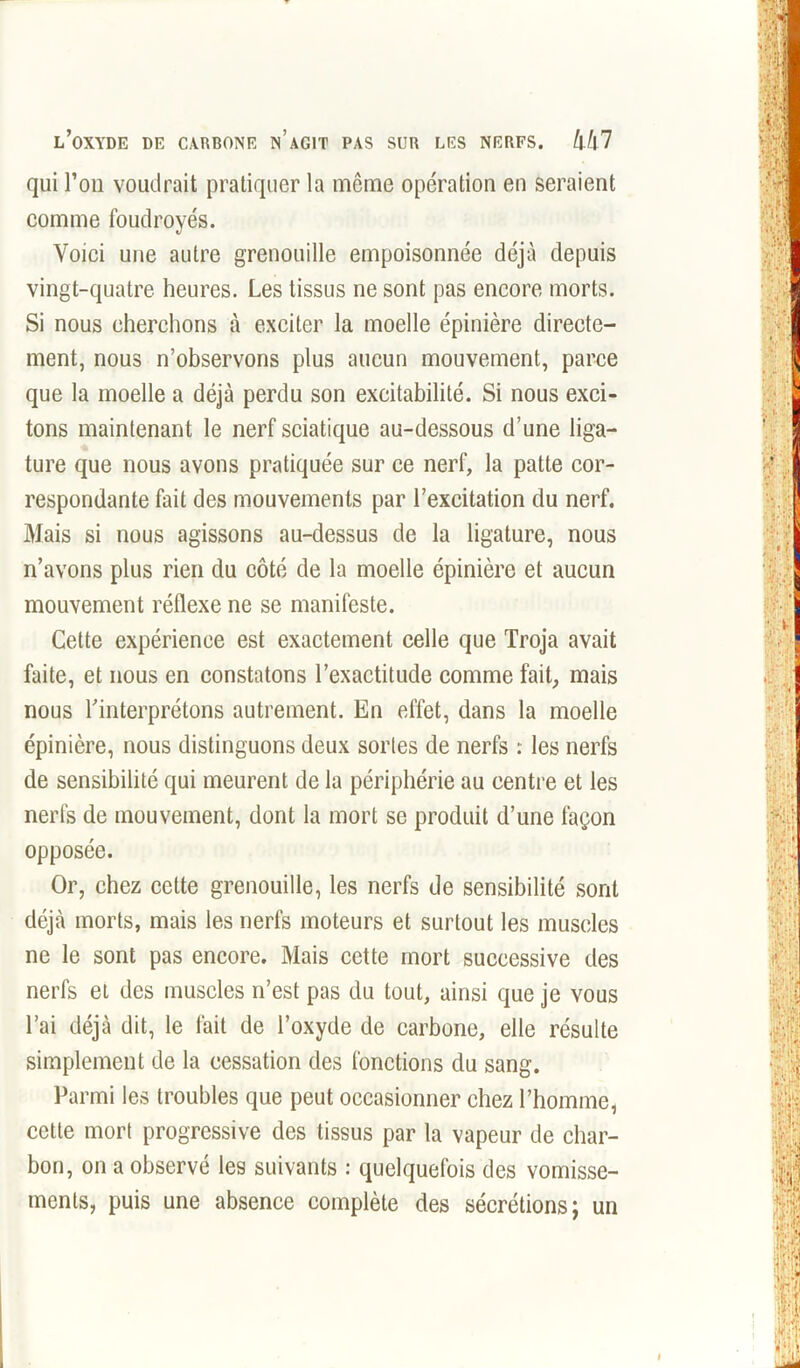qui l’on voudrait pratiquer la même opération en seraient comme foudroyés. Voici une autre grenouille empoisonnée déjà depuis vingt-quatre heures. Les tissus ne sont pas encore morts. Si nous cherchons à exciter la moelle épinière directe- ment, nous n’observons plus aucun mouvement, parce que la moelle a déjà perdu son excitabilité. Si nous exci- tons maintenant le nerf sciatique au-dessous d’une liga- ture que nous avons pratiquée sur ce nerf, la patte cor- respondante fait des mouvements par l’excitation du nerf. Mais si nous agissons au-dessus de la ligature, nous n’avons plus rien du côté de la moelle épinière et aucun mouvement réflexe ne se manifeste. Cette expérience est exactement celle que Troja avait faite, et nous en constatons l’exactitude comme fait, mais nous l’interprétons autrement. En effet, dans la moelle épinière, nous distinguons deux sortes de nerfs : les nerfs de sensibilité qui meurent de la périphérie au centre et les nerfs de mouvement, dont la mort se produit d’une façon opposée. Or, chez cette grenouille, les nerfs de sensibilité sont déjà morts, mais les nerfs moteurs et surtout les muscles ne le sont pas encore. Mais cette mort successive des nerfs et des muscles n’est pas du tout, ainsi que je vous l’ai déjà dit, le fait de l’oxyde de carbone, elle résulte simplement de la cessation des fonctions du sang. Parmi les troubles que peut occasionner chez l’homme, cette mort progressive des tissus par la vapeur de char- bon, on a observé les suivants : quelquefois des vomisse- ments, puis une absence complète des sécrétions; un