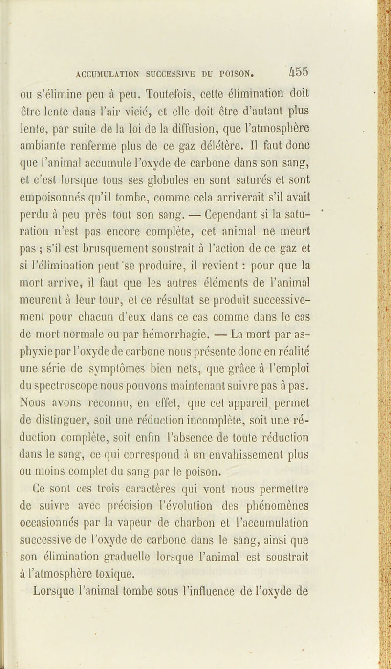 ou s’élimine peu à peu. Toutefois, cette élimination doit être lente dans l’air vicié, et elle doit être d’autant plus lente, par suite de la loi de la diffusion, que l’atmosphère ambiante renferme plus de ce gaz délétère. Il faut donc que l’animal accumule l’oxyde de carbone dans son sang, et c’est lorsque tous ses globules en sont saturés et sont empoisonnés qu’il tombe, comme cela arriverait s’il avait perdu à peu près tout son sang. — Cependant si la satu- ration n’est pas encore complète, cet animal ne meurt pas ; s’il est brusquement soustrait à l’action de ce gaz et si l’élimination peut'se produire, il revient : pour que la mort arrive, il faut que les autres éléments de l’animal meurent à leur tour, et ce résultat se produit successive- ment pour chacun d’eux dans ce cas comme dans le cas de mort normale ou par hémorrhagie. — La mort par as- phyxie par l’oxyde de carbone nous présente donc en réalité une série de symptômes bien nets, (pie grâce à l’emploi du spectroscope nous pouvons maintenant suivre pas à pas. Nous avons reconnu, en effet, que cet appareil, permet de distinguer, soit une réduction incomplète, soit une ré- duction complète, soit enfin l’absence de toute réduction dans le sang, ce qui correspond à un envahissement plus ou moins complet du sang par le poison. Ce sont ces trois caractères qui vont nous permettre de suivre avec précision l’évolution des phénomènes occasionnés par la vapeur de charbon et l’accumulation successive de l’oxyde de carbone dans le sang, ainsi que son élimination graduelle lorsque l’animal est soustrait à l’atmosphère toxique. Lorsque l’animal tombe sous l’influence de l’oxyde de