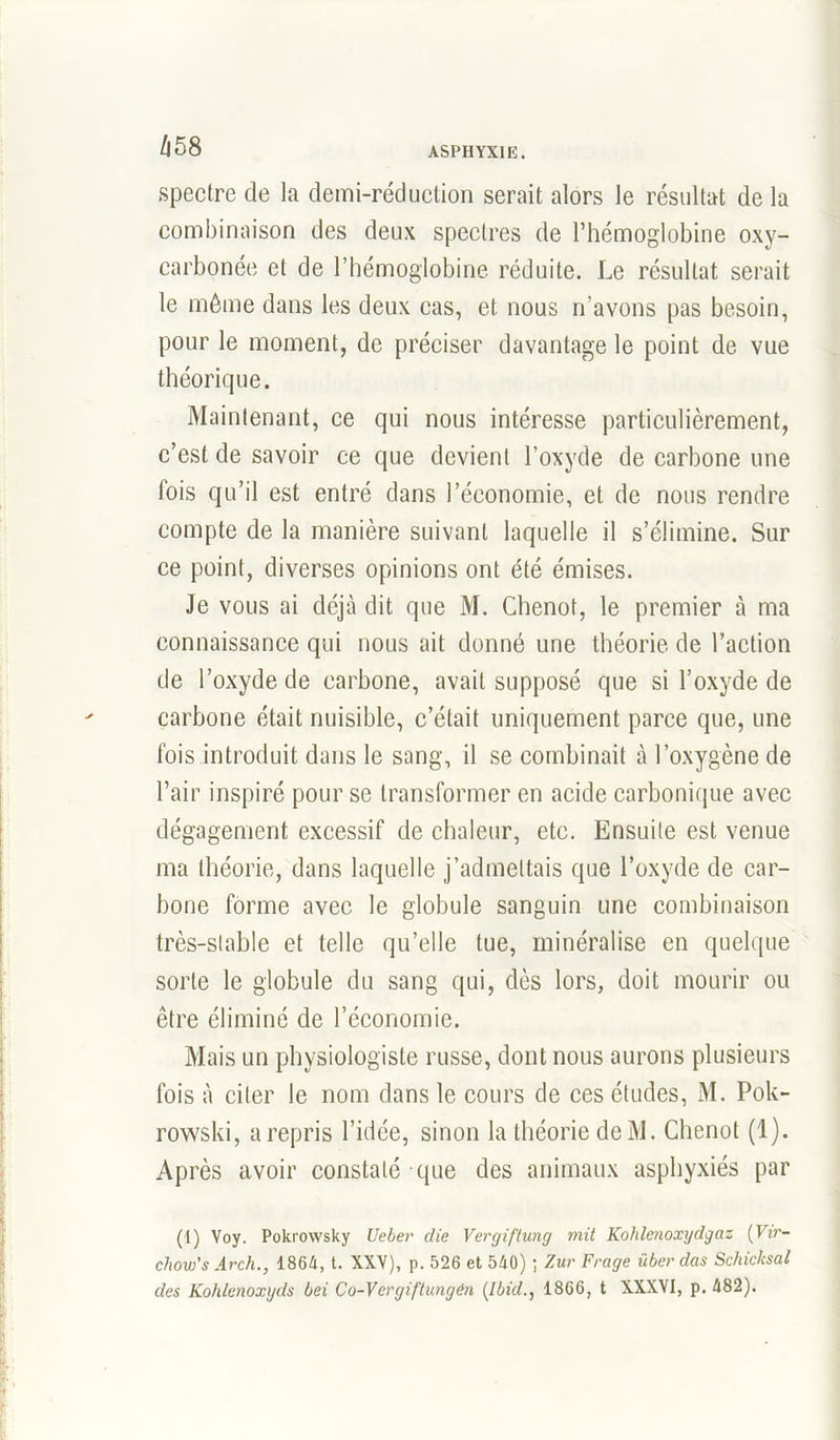 spectre de la demi-réduction serait alors le résultat de la combinaison des deux spectres de l’hémoglobine oxy- carbonée et de l’hémoglobine réduite. Le résultat serait le même dans les deux cas, et nous n’avons pas besoin, pour le moment, de préciser davantage le point de vue théorique. Maintenant, ce qui nous intéresse particulièrement, c’est de savoir ce que devient l’oxyde de carbone une lois qu’il est entré dans l’économie, et de nous rendre compte de la manière suivant laquelle il s’élimine. Sur ce point, diverses opinions ont été émises. Je vous ai déjà dit que M. Chenot, le premier à ma connaissance qui nous ait donné une théorie de l’action de l’oxyde de carbone, avait supposé que si l’oxyde de carbone était nuisible, c’était uniquement parce que, une fois introduit dans le sang, il se combinait à l’oxygène de l’air inspiré pour se transformer en acide carbonique avec dégagement excessif de chaleur, etc. Ensuite est venue ma théorie, dans laquelle j’admettais que l’oxyde de car- bone forme avec le globule sanguin une combinaison très-stable et telle qu’elle lue, minéralisé en quelque sorte le globule du sang qui, dès lors, doit mourir ou être éliminé de l’économie. Mais un physiologiste russe, dont nous aurons plusieurs fois à citer le nom dans le cours de ces éludes, M. Pok- rowski, a repris l’idée, sinon la théorie deM. Chenot (1). Après avoir constaté que des animaux asphyxiés par (1) Voy. Pokrowsky Ueber die Vergiftung mit Kohlenoxydgaz [Vir- chow's Ar ch., 1864, t. XXV), p. 526 et 540) ; Zur Frage über das Schicksal des Kohlenoxyds bei Co-Vergiftungén [Ibid., 1866, t XXXVI, p. 482).